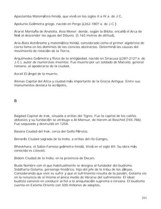 211
Apastamba Matemático hindú, que vivió en los siglos II a IV a. de J.C.
Apolunio Geómetra griego, nacido en Perga (¿262-180? a. de J.C.)
Ararat Montaña de Anatolia, Asia Menor; donde, según la Biblia, encalló el Arca de
Noé al descender las aguas del Diluvio. (5.165 metros de altitud).
Aria-Bata Astrónomo y matemático hindú, considerado como el primer algebrista de
cierta fama en los dominios de las ciencias abstractas. Determinó las causas del
movimiento de rotación de la Tierra.
Arquímedes Geómetra y físico de la antigüedad, nacido en Siracusa (¿287-212? a. de
J.C.), autor de numerosos inventos. Fue muerto por un soldado de Marcelo, general
romano, al apoderarse de la ciudad.
Asrail El ángel de la muerte.
Atenas Capital del Atica y ciudad más importante de la Grecia Antigua. Entre sus
monumentos destaca la acrópolis.
B
Bagdad Capital de Irak, situada a orillas del Tigres. Fue la capital de los califas
abbasies y su fundación se atribuye a Al-Mansur, de Harem-al-Raschid (745-786).
Fue saqueada y destruida en 1258.
Basora Ciudad del Irak, cerca del Golfo Pérsico.
Benarés Ciudad sagrada de la India, a orillas del río Ganges.
Bhaskhara, el Sabio Famoso geómetra hindú. Vivió en el siglo XII. Su obra más
conocida es Lilavati.
Bidom Ciudad de la India, en la provincia de Decan.
Buda Nombre con el que habitualmente se designa al fundador del budismo.
Siddharta Gotama, personaje histórico, hijo del jefe de la tribu de los zâkyas,
Considerando que vivir es sufrir y que el sufrimiento resulta de la pasión, Gotama vio
en la renuncia de sí mismo el único medio de librarse del sufrimiento. El ideal
budista consiste en conducir al fiel a la aniquilación suprema o nirvana. El budismo
cuenta en Extemo Oriente con 500 millones de adeptos.
 