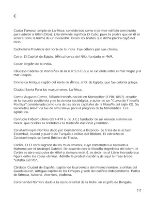 212
C
Caaba Famoso templo de La Meca, considerado como el primer edificio construido
para adorar a Allah (Dios). Literalmente significa El Cubo, pues la piedra que en él se
venera tiene la forma de un hexaedro. Creen los árabes que dicha piedra cayó del
cielo.
Cachemira Provincia del norte de la India. Fue célebre por sus chales.
Cairo, El Capital de Egipto, (África) cerca del Nilo, fundada en 969.
Calian Región de la India.
Cáucaso Cadena de montañas de la U.R.S.S.C que se extiende entre el mar Negro y el
mar Caspio.
Cirenaica Antigua región del norte de África, al O. de Egipto, que fue colonia griega.
Ciudad Santa Para los musulmanes, La Meca.
Comte Augusto Comte, filósofo francés nacido en Montpellier (1798-1857), creador
de la escuela positivista y de la ciencia sociológica, y autor de un Curso de Filosofía
Positiva considerada como una de las obras capitales de la filosofía del siglo XX. Su
Geometría Analítica fue de alto relieve para el progreso de la Matemática. Era
agnóstico.
Confucio Filósofo chino (551-479 a. de J.C.) fundador de un elevado sistema de
moral, que celebra la fidelidad a la tradición nacional y familiar.
Constantinopla Nombre dado por Constantino a Bizancio. Se trata de la actual
Estambul, ciudad y puerto de Turquía a orillas del Bósforo. El estrecho de
Constantinopla se llamó Bósforo de Tracia.
Corán, El El libro sagrado de los musulmanes, cuyo contenido fue revelado a
Mahoma por el Arcángel Gabriel. De acuerdo con la filosofía dogmática del Islam, el
Corán es obra exclusiva de Allah y siempre existió, es decir; es el Libro Increado que
figura entre las cosas eternas. Admite la predestinación y de aquí la frase árabe:
estaba escrito .
Córdoba Ciudad de España, capital de la provincia del mismo nombre, a orillas del
Guadalquivir. Antigua capital de los Omeyas y sede del califato independiente. Patria
de Séneca, Avicena. Averroes, etcétera.
Coromandel Nombre dado a la costa oriental de la India, en el golfo de Bengala.
 