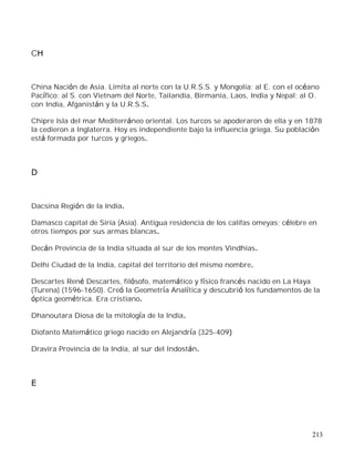 213
CH
China Nación de Asia. Limita al norte con la U.R.S.S. y Mongolia; al E. con el océano
Pacífico; al S. con Vietnam del Norte, Tailandia, Birmania, Laos, India y Nepal; al O.
con India, Afganistán y la U.R.S.S.
Chipre Isla del mar Mediterráneo oriental. Los turcos se apoderaron de ella y en 1878
la cedieron a Inglaterra. Hoy es independiente bajo la influencia griega. Su población
está formada por turcos y griegos.
D
Dacsina Región de la India.
Damasco capital de Siria (Asia). Antigua residencia de los califas omeyas; célebre en
otros tiempos por sus armas blancas.
Decán Provincia de la India situada al sur de los montes Vindhias.
Delhi Ciudad de la India, capital del territorio del mismo nombre.
Descartes René Descartes, filósofo, matemático y físico francés nacido en La Haya
(Turena) (1596-1650). Creó la Geometría Analítica y descubrió los fundamentos de la
óptica geométrica. Era cristiano.
Dhanoutara Diosa de la mitología de la India.
Diofanto Matemático griego nacido en Alejandría (325-409)
Dravira Provincia de la India, al sur del Indostán.
E
 