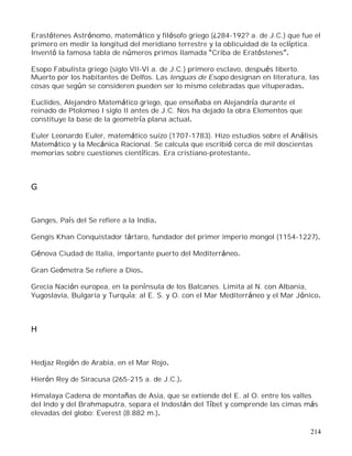 214
Erastótenes Astrónomo, matemático y filósofo griego (¿284-192? a. de J.C.) que fue el
primero en medir la longitud del meridiano terrestre y la oblicuidad de la eclíptica.
Inventó la famosa tabla de números primos llamada Criba de Eratóstenes .
Esopo Fabulista griego (siglo VII-VI a. de J.C.) primero esclavo, después liberto.
Muerto por los habitantes de Delfos. Las lenguas de Esopo designan en literatura, las
cosas que según se consideren pueden ser lo mismo celebradas que vituperadas.
Euclides, Alejandro Matemático griego, que enseñaba en Alejandría durante el
reinado de Ptolomeo I siglo II antes de J.C. Nos ha dejado la obra Elementos que
constituye la base de la geometría plana actual.
Euler Leonardo Euler, matemático suizo (1707-1783). Hizo estudios sobre el Análisis
Matemático y la Mecánica Racional. Se calcula que escribió cerca de mil doscientas
memorias sobre cuestiones científicas. Era cristiano-protestante.
G
Ganges, País del Se refiere a la India.
Gengis Khan Conquistador tártaro, fundador del primer imperio mongol (1154-1227).
Génova Ciudad de Italia, importante puerto del Mediterráneo.
Gran Geómetra Se refiere a Dios.
Grecia Nación europea, en la península de los Balcanes. Limita al N. con Albania,
Yugoslavia, Bulgaria y Turquía; al E. S. y O. con el Mar Mediterráneo y el Mar Jónico.
H
Hedjaz Región de Arabia, en el Mar Rojo.
Hierón Rey de Siracusa (265-215 a. de J.C.).
Himalaya Cadena de montañas de Asia, que se extiende del E. al O. entre los valles
del Indo y del Brahmaputra, separa el Indostán del Tíbet y comprende las cimas más
elevadas del globo: Everest (8.882 m.).
 