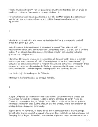 215
Hipatia Vivió en el siglo V. Por ser pagana fue cruelmente lapidada por un grupo de
fanáticos cristianos. Su muerte ocurrió en el año 415.
Hircania Comarca de la antigua Persia al S. y SE. del Mar Caspio. Era célebre por
sus tigres y por la rudeza salvaje de sus habitantes que eran huestes muy
aguerridas.
I
Iclimia Nombre atribuido a la mayor de las hijas de Eva, y era según la tradición
árabe más joven que Caín.
India Estado de Asia Meridional, limitando al N. con el Tíbet y Nepal; al E. con
Paquistaní Oriental, al O. con Paquistaní Occidental y al SO., S. y SE. con el Océano
Índico. A los pies de los altos montes Himalaya circulan por amplios valles los
grandes ríos Ganges e Indo.
Islam Este término se emplea en tres sentidos, a) Denominación dada a la religión
fundada por Mahoma en el año 622. Esa religión se denomina musulmana . b)
Conjunto de países que adoptan la religión musulmana. c) Cultura, civilización árabe
en general. La forma Islam deriva del árabe Assalan que significa paz, armonía,
confraternización. También expresa la resignación a la voluntad de Dios.
Issa Jesús, hijo de María que cita El Corán.
Istambul V. Constantinopla. Su antiguo nombre.
J
Juegos Olímpicos Se celebraban cada cuatro años, cerca de Olimpia, ciudad del
Peloponeso (Grecia). El vencedor recibía la corona olímpica. El barón Pierre de
Coubertin restauró los Juegos Olímpicos en 1896 en la ciudad de Atenas y desde
entonces se celebran cada cuatro años, en distinta ciudad, con la participación de
atletas de todos los países del mundo.
Júpiter Entre los romanos, el padre de los dioses correspondiente al Zeus griego.
Venció a los titanes, derribó a su padre Saturno. Dios del Cielo, de la Luz diurna, del
Tiempo y de los Rayos. Se ha dado este nombre al planeta mayor de nuestro sistema
 