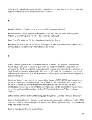 216
solar y está rodeado de nueve satélites. Su brillo es comparable al de Venus y recibe
del Sol veinticinco veces menos calor que la Tierra.
K
Khamat de Maru Ciudad situada al pie del Monte Ararat (Persia).
Khayyan Omar Omar Ibrahim al Khayyan Gitat-ad-Din Abul Falh. Famoso poeta,
filósofo y geómetra persa (1048-1123). Autor de Rubaiyat.
Khoi Pequeña aldea de Persia, situada en el valle del Ararat.
Korassan Provincia del NE de Persia. Su capital es Meched o Mechehed, célebre en la
antigüedad por el comercio y manufactura de pieles.
L
Labid Famoso poeta árabe contemporáneo de Mahoma. Su nombre completo era
Rabia Abul Akil Labid. Se cuenta que ya en su vejez oyó al Profeta declamar un
versículo del Corán, quedando profundamente emocionado. Abandonó la poesía y se
dedicó exclusivamente a la religión. Murió en el año 862. Se convirtió en uno de los
más eficaces elementos, gracias a su talento poético, para incrementar los adeptos a
la nueva religión.
Lagrange Joseph Louis Lagrenge, matemático francés (1736-1813). Verdaderamente
genial en sus investigaciones sobre Física Teórica, Cálculo Combinatorio, Álgebra y
Análisis Matemático. Autor de la famosa Mecánica Analítica, uno de los más
destacados avances de la Matemática. La más noble y más abstracta de las ciencias,
en honor a este notable analista, se llamó Ciencia de Lagrange . Era cristiano-
católico.
Lahur Sessa Nombre del inventor del juego de ajedrez. Significa natural de Lahur .
Leibniz Gottfried Leibniz, filósofo y matemático alemán nacido en Leipzig (1646-1716)
que descubrió, al mismo tiempo que Newton, el Cálculo infinitesimal y construyó una
máquina de multiplicar.
Líbano Estado del Oriente Medio (Asia).
 
