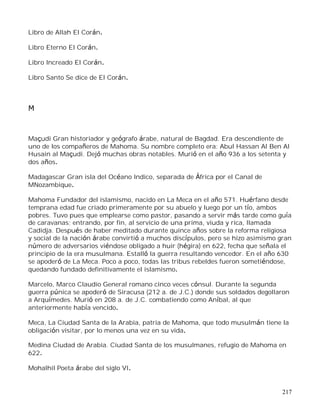 217
Libro de Allah El Corán.
Libro Eterno El Corán.
Libro Increado El Corán.
Libro Santo Se dice de El Corán.
M
Maçudi Gran historiador y geógrafo árabe, natural de Bagdad. Era descendiente de
uno de los compañeros de Mahoma. Su nombre completo era: Abul Hassan Al Ben Al
Husain al Maçudi. Dejó muchas obras notables. Murió en el año 936 a los setenta y
dos años.
Madagascar Gran isla del Océano Indico, separada de África por el Canal de
MNozambique.
Mahoma Fundador del islamismo, nacido en La Meca en el año 571. Huérfano desde
temprana edad fue criado primeramente por su abuelo y luego por un tío, ambos
pobres. Tuvo pues que emplearse como pastor, pasando a servir más tarde como guía
de caravanas; entrando, por fin, al servicio de una prima, viuda y rica, llamada
Cadidja. Después de haber meditado durante quince años sobre la reforma religiosa
y social de la nación árabe convirtió a muchos discípulos, pero se hizo asimismo gran
número de adversarios viéndose obligado a huir (hégira) en 622, fecha que señala el
principio de la era musulmana. Estalló la guerra resultando vencedor. En el año 630
se apoderó de La Meca. Poco a poco, todas las tribus rebeldes fueron sometiéndose,
quedando fundado definitivamente el islamismo.
Marcelo, Marco Claudio General romano cinco veces cónsul. Durante la segunda
guerra púnica se apoderó de Siracusa (212 a. de J.C.) donde sus soldados degollaron
a Arquímedes. Murió en 208 a. de J.C. combatiendo como Aníbal, al que
anteriormente había vencido.
Meca, La Ciudad Santa de la Arabia, patria de Mahoma, que todo musulmán tiene la
obligación visitar, por lo menos una vez en su vida.
Medina Ciudad de Arabia. Ciudad Santa de los musulmanes, refugio de Mahoma en
622.
Mohalhil Poeta árabe del siglo VI.
 