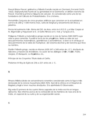 219
Pascal Blaise Pascal, geómetra y filósofo francés nacido en Clermont_Ferrand (1623-
1662). Dejó profunda huella de su genialidad en la Geometría: el célebre teorema de
Pascal. Inventó la primera máquina de calcular. Es considerado como uno de los
fundadores del Cálculo de Probabilidades. Era cristiano.
Pentathlón Conjunto de cinco pruebas atléticas que consisten en la actualidad en:
carrera de 200 y 1.500 metros lisos, salto de longitud y lanzamiento del disco y
jabalina.
Persia Actualmente Irán. Reino del SO. de Asia, entre la U.R.S.S. y el Mar Caspio al
N. Afganistán y Paquistaní al E. el Golfo Pérsico al S. Irak y Turquía al O.
Pitágoras Filósofo y matemático griego nacido en la isla de Samos (580-500?) cuya
vida es poco conocida. Fundó la secta de los pitagóricos. Nada se sabe de sus
descubrimientos matemáticos, geométricos o astronómicos, si bien se le atribuye el
descubrimiento de la tabla de multiplicar, del sistema decimal y del teorema que lleva
su nombre.
Platón Filósofo griego, nacido en Atenas (428-347 o 348 antes de J.C.), discípulo de
Sócrates y maestro de Aristóteles. Es autor de los diálogos Critón, Fedón, Fedro,
Gorgias, El Banquete, La República, etc.
Príncipe de los Creyentes Título dado al Califa.
Ptolomeo III Rey de Egito de 246 a 221 antes de J. C.
R
Rhazes Médico árabe de extraordinario renombre considerado como la figura más
destacada de la ciencia musulmana (865-925). Ejerció la clínica en el Hospital de
Bagdad y llegó a tener muchos discípulos. Era apellidado El Observador.
Rig veda El primero de los cuatro libros sagrados de la India escrito en lengua
sánscrita. Nos informa acerca de la civilización de los hombres de raza aria de la
India, en especial de su culto y de su organización social.
S
 