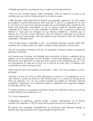 22
Y añadió subrayando sus palabras con un ligero tono de desconfianza:
Pero no veo relación alguna, señor calculador, entre la edad de mi novia y los
camellos que voy a ofrecer como presente a mi futuro suegro
Sólo deseaba, reflexionó Beremiz hacerle una pequeña sugerencia. Si retira usted
de la cáfila el camello defectuoso el total será 256. Y 256 es el cuadrado de 16, esto
es, 16 veces 16. El presente ofrecido al padre de la encantadora Astir tendrá de este
modo una perfección matemática, al ser el número total de camellos igual al
cuadrado de la edad de la novia. Además, el número 256 es potencia exacta del
número 2 que para los antiguos era un número simbólico , mientras que el
número 257 es primo. Estas relaciones entre los números cuadrados son de buen
augurio para los enamorados. Hay una leyenda muy interesante sobre los números
cuadrados . ¿Deseáis oírla?
Con mucho gusto, respondió el visir. Las leyendas famosas cuando están bien
narradas son un placer para mis oídos y siempre estoy dispuesto a escucharlas.
Tras oír las palabras lisonjeras del visir, el calculador inclinó la cabeza con gesto de
gratitud, y comenzó:
Se cuenta que el famoso rey Salomón, para demostrar la finura y sabiduría de su
espíritu, dio a su prometida, la reina de Saba la hermosa Belquisa una caja con
529 perlas. ¿Por qué 529? Se sabe que 529 es igual a 23 multiplicado por 23. Y 23
era exactamente la edad de la reina. En el caso de la joven Astir, el número 256
sustituirá con mucha ventaja al 529.
Todos miraron con cierto espanto al calculador. Y éste, con tono tranquilo y sereno,
prosiguió:
Vamos a sumar las cifras de 256. Obtenemos la suma 13. El cuadrado de 13 es
169. Vamos a sumar las cifras de 169. Dicha suma es 16. Existe en consecuencia
entre los números 13 y 16 una curiosa relación que podría ser llamada amistad
cuadrática . Realmente, si los números hablaran, podríamos oír el siguiente diálogo.
El Dieciséis diría al Trece:
Quiero rendirte un homenaje de amistad, amigo. Mi cuadrado es 256 y la suma de
los guarismos de ese cuadrado es 13.
Y el Trece respondería:
Agradezco tu gentileza, querido amigo, y quiero corresponder en la misma
moneda. Mi cuadrado es 169 y la suma de los guarismos de ese cuadrado es 16 .
Me parece que justifiqué cumplidamente la preferencia que debemos otorgar al
número 256, que excede por sus singularidades al número 257.
 