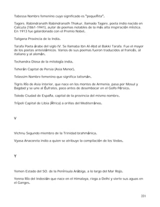 221
Tabessa Nombre femenino cuyo significado es pequeñita .
Tagore, Rabindranath Rabindranath Thakur, llamado Tagore, poeta indio nacido en
Calcuta (1861-1941), autor de poemas notables de la más alta inspiración mística.
En 1913 fue galardonado con el Premio Nobel.
Taligana Provincia de la India.
Tarafa Poeta árabe del siglo IV. Se llamaba Ibn Al-Abd al Bakki Tarafa. Fue el mayor
de los poetas anteislámicos. Varios de sus poemas fueron traducidos al francés, al
italiano y al alemán.
Techandra Diosa de la mitología india.
Teherán Capital de Persia (Asia Menor).
Telassim Nombre femenino que significa talismán.
Tigris Río de Asia interior, que nace en los montes de Armenia, pasa por Mosul y
Bagdad y se une al Éufrates, poco antes de desembocar en el Golfo Pérsico.
Toledo Ciudad de España, capital de la provincia del mismo nombre.
Trípoli Capital de Libia (África) a orillas del Mediterráneo.
V
Vichnu Segundo miembro de la Trinidad brahmánica.
Vyasa Anacoreta indio a quien se atribuye la compilación de los Vedas.
Y
Yemen Estado del SO. de la Península Arábiga, a lo largo del Mar Rojo.
Yenna Río del Indostán que nace en el Himalaya, riega a Delhi y vierte sus aguas en
el Ganges.
 