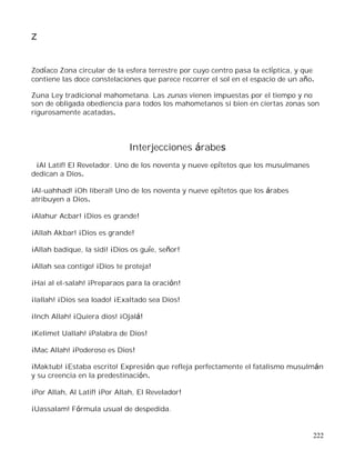 222
Z
Zodíaco Zona circular de la esfera terrestre por cuyo centro pasa la eclíptica, y que
contiene las doce constelaciones que parece recorrer el sol en el espacio de un año.
Zuna Ley tradicional mahometana. Las zunas vienen impuestas por el tiempo y no
son de obligada obediencia para todos los mahometanos si bien en ciertas zonas son
rigurosamente acatadas.
Interjecciones árabes
¡Al Latif! El Revelador. Uno de los noventa y nueve epítetos que los musulmanes
dedican a Dios.
¡Al-uahhad! ¡Oh liberal! Uno de los noventa y nueve epítetos que los árabes
atribuyen a Dios.
¡Alahur Acbar! ¡Dios es grande!
¡Allah Akbar! ¡Dios es grande!
¡Allah badique, la sidi! ¡Dios os guíe, señor!
¡Allah sea contigo! ¡Dios te proteja!
¡Hai al el-salah! ¡Preparaos para la oración!
¡Iallah! ¡Dios sea loado! ¡Exaltado sea Dios!
¡Inch Allah! ¡Quiera dios! ¡Ojalá!
¡Kelimet Uallah! ¡Palabra de Dios!
¡Mac Allah! ¡Poderoso es Dios!
¡Maktub! ¡Estaba escrito! Expresión que refleja perfectamente el fatalismo musulmán
y su creencia en la predestinación.
¡Por Allah, Al Latif! ¡Por Allah, El Revelador!
¡Uassalam! Fórmula usual de despedida.
 
