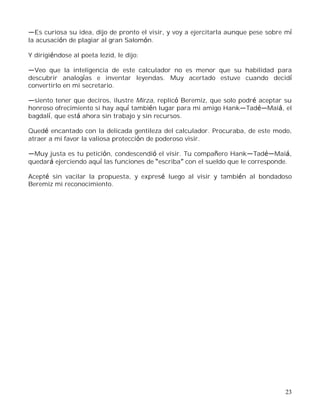 23
Es curiosa su idea, dijo de pronto el visir, y voy a ejercitarla aunque pese sobre mí
la acusación de plagiar al gran Salomón.
Y dirigiéndose al poeta Iezid, le dijo:
Veo que la inteligencia de este calculador no es menor que su habilidad para
descubrir analogías e inventar leyendas. Muy acertado estuve cuando decidí
convertirlo en mi secretario.
siento tener que deciros, ilustre Mirza, replicó Beremiz, que solo podré aceptar su
honroso ofrecimiento si hay aquí también lugar para mi amigo Hank Tad Maiá, el
bagdalí, que está ahora sin trabajo y sin recursos.
Quedé encantado con la delicada gentileza del calculador. Procuraba, de este modo,
atraer a mi favor la valiosa protección de poderoso visir.
Muy justa es tu petición, condescendió el visir. Tu compañero Hank Tad Maiá,
quedará ejerciendo aquí las funciones de escriba con el sueldo que le corresponde.
Acepté sin vacilar la propuesta, y expresé luego al visir y también al bondadoso
Beremiz mi reconocimiento.
 