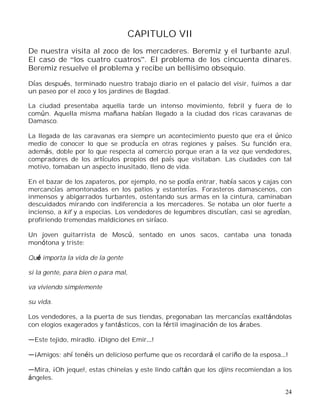 24
CAPITULO VII
De nuestra visita al zoco de los mercaderes. Beremiz y el turbante azul.
El caso de los cuatro cuatros . El problema de los cincuenta dinares.
Beremiz resuelve el problema y recibe un bellísimo obsequio.
Días después, terminado nuestro trabajo diario en el palacio del visir, fuimos a dar
un paseo por el zoco y los jardines de Bagdad.
La ciudad presentaba aquella tarde un intenso movimiento, febril y fuera de lo
común. Aquella misma mañana habían llegado a la ciudad dos ricas caravanas de
Damasco.
La llegada de las caravanas era siempre un acontecimiento puesto que era el único
medio de conocer lo que se producía en otras regiones y países. Su función era,
además, doble por lo que respecta al comercio porque eran a la vez que vendedores,
compradores de los artículos propios del país que visitaban. Las ciudades con tal
motivo, tomaban un aspecto inusitado, lleno de vida.
En el bazar de los zapateros, por ejemplo, no se podía entrar, había sacos y cajas con
mercancías amontonadas en los patios y estanterías. Forasteros damascenos, con
inmensos y abigarrados turbantes, ostentando sus armas en la cintura, caminaban
descuidados mirando con indiferencia a los mercaderes. Se notaba un olor fuerte a
incienso, a kif y a especias. Los vendedores de legumbres discutían, casi se agredían,
profiriendo tremendas maldiciones en siríaco.
Un joven guitarrista de Moscú, sentado en unos sacos, cantaba una tonada
monótona y triste:
Qué importa la vida de la gente
si la gente, para bien o para mal,
va viviendo simplemente
su vida.
Los vendedores, a la puerta de sus tiendas, pregonaban las mercancías exaltándolas
con elogios exagerados y fantásticos, con la fértil imaginación de los árabes.
Este tejido, miradlo. ¡Digno del Emir !
¡Amigos; ahí tenéis un delicioso perfume que os recordará el cariño de la esposa !
Mira, ¡Oh jeque!, estas chinelas y este lindo caftán que los djins recomiendan a los
ángeles.
 