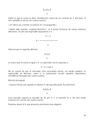 26
4 + 4 + 4
4
Fíjate en que la suma es doce; dividida por cuatro da un cociente de 3. Así pues, el
tres también se forma con cuatro cuatros.
¿Y cómo vas a formar el número 4? le pregunt .
Nada más sencillo explicó Beremiz ; el 4 puede formarse de varias maneras
diferentes. He ahí una expresión equivalente a 4.
4 4
4 +
4
Observa que el segundo término
4 4
4
es nulo y que la suma es igual a 4. La expresión escrita equivale a:
4 + 0, o sea 4.
Me di cuenta de que el mercader sirio escuchaba atento, sin perder palabra, la
explicación de Beremiz, como si le interesaran mucho aquellas expresiones
aritméticas formadas por cuatro cuatros.
Beremiz prosiguió:
Quiero formar por ejemplo el número 5. No hay dificultad. Escribiremos:
4 x 4 + 4
4
Esta fracción expresa la división de 20 por 4. Y el cociente es 5. De este modo
tenemos el 5 escrito con cuatro cuatros.
Pasemos ahora al 6, que presenta una forma muy elegante:
 