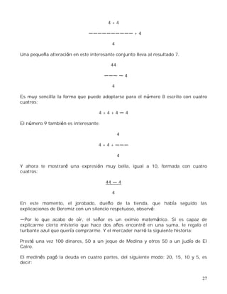 27
4 + 4
+ 4
4
Una pequeña alteración en este interesante conjunto lleva al resultado 7.
44
4
4
Es muy sencilla la forma que puede adoptarse para el número 8 escrito con cuatro
cuatros:
4 + 4 + 4 4
El número 9 también es interesante:
4
4 + 4 +
4
Y ahora te mostraré una expresión muy bella, igual a 10, formada con cuatro
cuatros:
44 4
4
En este momento, el jorobado, dueño de la tienda, que había seguido las
explicaciones de Beremiz con un silencio respetuoso, observó:
Por lo que acabo de oír, el señor es un eximio matemático. Si es capaz de
explicarme cierto misterio que hace dos años encontré en una suma, le regalo el
turbante azul que quería comprarme. Y el mercader narró la siguiente historia:
Presté una vez 100 dinares, 50 a un jeque de Medina y otros 50 a un judío de El
Cairo.
El medinés pagó la deuda en cuatro partes, del siguiente modo: 20, 15, 10 y 5, es
decir:
 