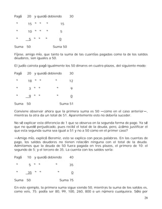 28
Pagó 20 y quedó debiendo 30
15 15
10 5
5 0
Suma 50 Suma 50
Fíjese, amigo mío, que tanto la suma de las cuantías pagadas como la de los saldos
deudores, son iguales a 50.
El judío cairota pagó igualmente los 50 dinares en cuatro plazos, del siguiente modo:
Pagó 20 y quedó debiendo 30
18 12
3 9
9 0
Suma 50 Suma 51
Conviene observar ahora que la primera suma es 50 como en el caso anterior ,
mientras la otra da un total de 51. Aparentemente esto no debería suceder.
No sé explicar esta diferencia de 1 que se observa en la segunda forma de pago. Ya sé
que no quedé perjudicado, pues recibí el total de la deuda, pero, ¿cómo justificar el
que esta segunda suma sea igual a 51 y no a 50 como en el primer caso?
Amigo mío, explicó Beremiz, esto se explica con pocas palabras. En las cuentas de
pago, los saldos deudores no tienen relación ninguna con el total de la deuda.
Admitamos que la deuda de 50 fuera pagada en tres plazos, el primero de 10; el
segundo de 5; y el tercero de 35. La cuenta con los saldos sería:
Pagó 10 y quedó debiendo 40
5 35
35 0
Suma 50 Suma 75
En este ejemplo, la primera suma sigue siendo 50, mientras la suma de los saldos es,
como veis, 75; podía ser 80, 99, 100, 260, 800 o un número cualquiera. Sólo por
 