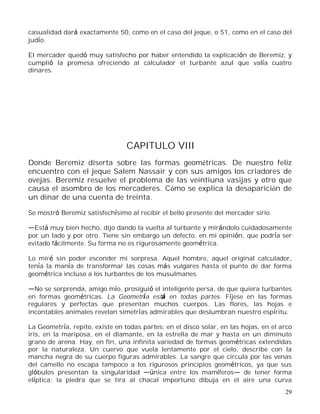 29
casualidad dará exactamente 50, como en el caso del jeque, o 51, como en el caso del
judío.
El mercader quedó muy satisfecho por haber entendido la explicación de Beremiz, y
cumplió la promesa ofreciendo al calculador el turbante azul que valía cuatro
dinares.
CAPITULO VIII
Donde Beremiz diserta sobre las formas geométricas. De nuestro feliz
encuentro con el jeque Salem Nassair y con sus amigos los criadores de
ovejas. Beremiz resuelve el problema de las veintiuna vasijas y otro que
causa el asombro de los mercaderes. Cómo se explica la desaparición de
un dinar de una cuenta de treinta.
Se mostró Beremiz satisfechísimo al recibir el bello presente del mercader sirio.
Está muy bien hecho, dijo dando la vuelta al turbante y mirándolo cuidadosamente
por un lado y por otro. Tiene sin embargo un defecto, en mi opinión, que podría ser
evitado fácilmente. Su forma no es rigurosamente geométrica.
Lo miré sin poder esconder mi sorpresa. Aquel hombre, aquel original calculador,
tenía la manía de transformar las cosas más vulgares hasta el punto de dar forma
geométrica incluso a los turbantes de los musulmanes.
No se sorprenda, amigo mío, prosiguió el inteligente persa, de que quiera turbantes
en formas geométricas. La Geometría está en todas partes. Fíjese en las formas
regulares y perfectas que presentan muchos cuerpos. Las flores, las hojas e
incontables animales revelan simetrías admirables que deslumbran nuestro espíritu.
La Geometría, repito, existe en todas partes: en el disco solar, en las hojas, en el arco
iris, en la mariposa, en el diamante, en la estrella de mar y hasta en un diminuto
grano de arena. Hay, en fin, una infinita variedad de formas geométricas extendidas
por la naturaleza. Un cuervo que vuela lentamente por el cielo, describe con la
mancha negra de su cuerpo figuras admirables. La sangre que circula por las venas
del camello no escapa tampoco a los rigurosos principios geométricos, ya que sus
glóbulos presentan la singularidad única entre los mamíferos de tener forma
elíptica; la piedra que se tira al chacal importuno dibuja en el aire una curva
 