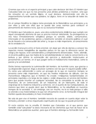 3
Creemos que este es el aspecto principal y que cabe destacar del libro El Hombre que
Calculaba toda vez que no nos presenta unos áridos problemas a resolver, sino que
los envuelve en un sentido lógico, el cual destaca, demostrando con ello la
importantísima función que esa palabra, la Lógica, tiene en la solución de todos los
problemas.
En el campo filosófico la Lógica toma prestada de la Matemática sus principios y es
con ellos y solo con ellos que se puede dar unas normas para conducir el
pensamiento de manera recta, que es su exclusiva finalidad.
El Hombre que Calculaba es, pues, una obra evidentemente didáctica que cumple con
aquel consagrado aforismo de que es preciso instruir deleitando. Su protagonista se
nos hace inmediatamente simpático porque es sencillo, afable, comunicativo,
interesado en los problemas ajenos y totalmente sensible al encanto poético el cual
ha de llevarle a la consecución del amor y, lo que es más importante, al conocimiento
de la verdadera fe.
La acción transcurre entre el fasto oriental, sin dejar por ello de darnos a conocer los
aspectos menos halagüeños de aquellos países en los que la diferencia social, de
rango y de riqueza, eran considerables y completamente distanciadas. Tiene, además,
el encanto poético que nos habla de la sensibilidad árabe en todo lo concerniente a la
belleza y por último la estimación del ejercicio y dedicación intelectuales al
presentarnos un torneo, en el que juegan tanto el malabarismo matemático, como la
poesía y la sensibilidad.
Dicho torneo representa la culminación del hombre, de humilde cuna, que gracias a
su disposición especial, llega a alcanzar cumbres con las que ni siquiera podía soñar.
Es como una admonición o como un presagio de lo que en nuestros tiempos se
presenta como más importante, en que los medios modernos de cálculo, con las
maravillosas máquinas que el hombre ha creado máquinas fundamentadas en
principios repetidos a lo largo de los siglos están dispuestas al servicio del hombre
para que pueda triunfar en cualquier actividad. No es concebible la acción de un
financiero, de un comerciante, de un industrial, de un fabricante, de todo el
engranaje de la moderna industria y comercio, sin el auxilio de las Computadoras, de
manera que bien se puede decir que la Matemática, se ha adueñado en nuestros
tiempos de la sociedad. Y, sin embargo, con ser mucho, no lo es todo porque si sólo
se atiende a esa materialidad a la que tan eficazmente sirve, la formación integral del
hombre queda descuidada y le hace incompleto.
No solo de pan vive el hombre; también necesita de cuando en cuanto dejar volar la
fantasía y atender a otras inquietudes espirituales de las que no puede prescindir.
El recto camino nos lo enseña El Hombre que Calculaba, en el que parece que
también está calculada la dosis necesaria de los elementos que han de hacer de la
Matemática un poderoso auxiliar, para que el hombre obtenga su formación total.
 