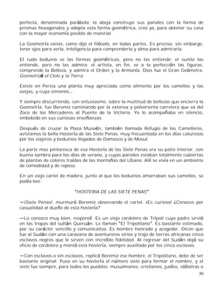30
perfecta, denominada parábola; la abeja construye sus panales con la forma de
prismas hexagonales y adopta esta forma geométrica, creo yo, para obtener su casa
con la mayor economía posible de material.
La Geometría existe, como dijo el filósofo, en todas partes. Es preciso, sin embargo,
tener ojos para verla, inteligencia para comprenderla y alma para admirarla.
El rudo beduino ve las formas geométricas, pero no las entiende; el sunita las
entiende, pero no las admira; el artista, en fin, ve a la perfección las figuras,
comprende la Belleza, y admira el Orden y la Armonía. Dios fue el Gran Geómetra.
Geometrizó el Cielo y la Tierra.
Existe en Persia una planta muy apreciada como alimento por los camellos y las
ovejas, y cuya simiente
Y siempre discurriendo, con entusiasmo, sobre la multitud de bellezas que encierra la
Geometría, fue Beremiz caminando por la extensa y polvorienta carretera que va del
Zoco de los Mercaderes al Puente de la Victoria. Yo lo acompañaba en silencio,
embebido en sus curiosas enseñanzas.
Después de cruzar la Plaza Musaén, también llamada Refugio de los Camelleros,
avistamos la bella Hostería de las Siete Penas, muy frecuentada en los días calurosos
por los viajeros y beduinos llegados de Damasco y de Mosul.
La parte mas pintoresca de esa Hostería de las Siete Penas era su patio interior, con
buena sombra para los días de verano, y cuyas paredes estaban totalmente cubiertas
de plantas de colores traídas de las montañas del Líbano. Allí se vivía en un ambiente
de comodidad y de reposo.
En un viejo cartel de madera, junto al que los beduinos amarraban sus camellos, se
podía leer:
HOSTERIA DE LAS SIETE PENAS
¡Siete Penas!, murmuró Beremiz observando el cartel. ¡Es curioso! ¿Conoces por
casualidad al dueño de esta hostería?
Lo conozco muy bien, respondí. Es un viejo cordelero de Trípoli cuyo padre sirvió
en las tropas del sultán Queruán. Le llaman El Tripolitano . Es bastante estimado,
por su carácter sencillo y comunicativo. Es hombre honrado y acogedor. Dicen que
fue al Sudán con una caravana de aventureros sirios y trajo de tierras africanas cinco
esclavos negros que le sirven con increíble fidelidad. Al regresar del Sudán dejó su
oficio de cordelero y montó esta hostería, siempre auxiliado por los cinco esclavos.
Con esclavos o sin esclavos, replicó Beremiz ese hombre, el Tripolitano, debe de ser
bastante original. Puso en su hostería el número siete para formar el nombre, y el
siete fue siempre, para todos los pueblos: musulmanes, cristianos, judíos, idólatras o
 