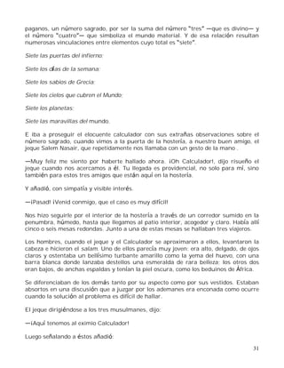 31
paganos, un número sagrado, por ser la suma del número tres que es divino y
el número cuatro que simboliza el mundo material. Y de esa relación resultan
numerosas vinculaciones entre elementos cuyo total es siete .
Siete las puertas del infierno;
Siete los días de la semana;
Siete los sabios de Grecia;
Siete los cielos que cubren el Mundo;
Siete los planetas;
Siete las maravillas del mundo.
E iba a proseguir el elocuente calculador con sus extrañas observaciones sobre el
número sagrado, cuando vimos a la puerta de la hostería, a nuestro buen amigo, el
jeque Salem Nasair, que repetidamente nos llamaba con un gesto de la mano .
Muy feliz me siento por haberte hallado ahora. ¡Oh Calculador!, dijo risueño el
jeque cuando nos acercamos a él. Tu llegada es providencial, no solo para mí, sino
también para estos tres amigos que están aquí en la hostería.
Y añadió, con simpatía y visible interés.
¡Pasad! ¡Venid conmigo, que el caso es muy difícil!
Nos hizo seguirle por el interior de la hostería a través de un corredor sumido en la
penumbra, húmedo, hasta que llegamos al patio interior, acogedor y claro. Había allí
cinco o seis mesas redondas. Junto a una de estas mesas se hallaban tres viajeros.
Los hombres, cuando el jeque y el Calculador se aproximaron a ellos, levantaron la
cabeza e hicieron el salam. Uno de ellos parecía muy joven; era alto, delgado, de ojos
claros y ostentaba un bellísimo turbante amarillo como la yema del huevo, con una
barra blanca donde lanzaba destellos una esmeralda de rara belleza; los otros dos
eran bajos, de anchas espaldas y tenían la piel oscura, como los beduinos de África.
Se diferenciaban de los demás tanto por su aspecto como por sus vestidos. Estaban
absortos en una discusión que a juzgar por los ademanes era enconada como ocurre
cuando la solución al problema es difícil de hallar.
El jeque dirigiéndose a los tres musulmanes, dijo:
¡Aquí tenemos al eximio Calculador!
Luego señalando a éstos añadió:
 