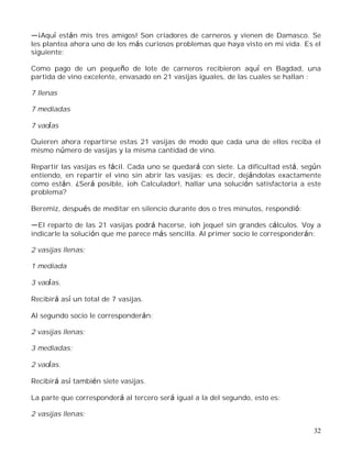 32
¡Aquí están mis tres amigos! Son criadores de carneros y vienen de Damasco. Se
les plantea ahora uno de los más curiosos problemas que haya visto en mi vida. Es el
siguiente:
Como pago de un pequeño de lote de carneros recibieron aquí en Bagdad, una
partida de vino excelente, envasado en 21 vasijas iguales, de las cuales se hallan :
7 llenas
7 mediadas
7 vacías
Quieren ahora repartirse estas 21 vasijas de modo que cada una de ellos reciba el
mismo número de vasijas y la misma cantidad de vino.
Repartir las vasijas es fácil. Cada uno se quedará con siete. La dificultad está, según
entiendo, en repartir el vino sin abrir las vasijas; es decir, dejándolas exactamente
como están. ¿Será posible, ¡oh Calculador!, hallar una solución satisfactoria a este
problema?
Beremiz, después de meditar en silencio durante dos o tres minutos, respondió:
El reparto de las 21 vasijas podrá hacerse, ¡oh jeque! sin grandes cálculos. Voy a
indicarle la solución que me parece más sencilla. Al primer socio le corresponderán:
2 vasijas llenas;
1 mediada
3 vacías.
Recibirá así un total de 7 vasijas.
Al segundo socio le corresponderán:
2 vasijas llenas;
3 mediadas;
2 vacías.
Recibirá así también siete vasijas.
La parte que corresponderá al tercero será igual a la del segundo, esto es:
2 vasijas llenas;
 