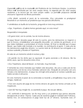 34
Exposición gráfica de la resolución del Problema de las Veintiuna Vasijas. La primera
hilera está constituida por las siete vasijas llenas, la segunda por las siete vasijas
medianas y la tercera por las siete vasijas vacías. La partición propuesta deberá
efectuarse siguiendo las líneas punteadas.
¡Por Allah!, exclamó el joven de la esmeralda. ¡Ese calculador es prodigioso!
Resolvió en un momento un problema que nos parecía dificilísimo.
Y volviéndose al dueño de la hostería, preguntó en tono muy amistoso:
Oye, Tripolitano. ¿Cuánto hemos gastado aquí, en esta mesa?
Respondió el interpelado:
El gasto total, con la comida, fue de treinta dinares.
El jeque Nasair deseaba pagar él solo la cuenta, pero los damacenos se negaron a
que lo hiciera, entablándose una pequeña discusión, un cambio de gentilezas, en el
que todos hablaban y protestaban al mismo tiempo. Al final se decidió que el jeque
Nasair, que había sido invitado a la reunión, no contribuiría al gasto. Y cada uno de
los damascenos pagó diez dinares. La cuenta total de 30 dinares fue entregada a un
esclavo sudanés y llevada al Tripolitano.
Al cabo de un momento volvió el esclavo y dijo:
El patrón me ha dicho que se equivocó. El gasto asciende a 25 dinares. Me ha
dicho, pues, que les devuelva estos cinco.
Ese Tripolitano, observó Nasair, es honrado, muy honrado.
Y tomando las cinco monedas que habían sido devueltas, dio una a cada uno de los
damascenos y así de las cinco monedas sobraron dos. Después de consultar con una
mirada a los damascenos, el jeque las entregó como propina al esclavo sudanés que
había servido el almuerzo.
En este momento el joven de la esmeralda se levantó, y dirigiéndose muy serio a los
amigos, habló así:
Con este asunto del pago de los treinta dinares de gasto nos hemos armado un lío
mayúsculo.
¿Un lío? No hay ningún lío, se asombró el jeque. No veo por dónde
Sí, confirmó el damasceno. Un lío muy serio y un problema que parece absurdo.
Desapareció un dinar. Fíjense. Cada uno de nosotros pagó en realidad solo 9 dinares.
Somos tres: en consecuencia el pago total fue de 27 dinares. Sumando esos 27
 