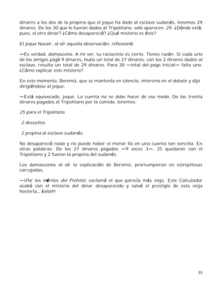 35
dinares a los dos de la propina que el jeque ha dado al esclavo sudanés, tenemos 29
dinares. De los 30 que le fueron dados al Tripolitano, solo aparecen, 29. ¿Dónde está,
pues, el otro dinar? ¿Cómo desapareció? ¿Qué misterio es éste?
El jeque Nasair, al oír aquella observación, reflexionó:
Es verdad, damasceno. A mi ver, tu raciocinio es cierto. Tienes razón. Si cada uno
de los amigos pagó 9 dinares, hubo un total de 27 dinares; con los 2 dinares dados al
esclavo, resulta un total de 29 dinares. Para 30 total del pago inicial falta uno.
¿Cómo explicar este misterio?
En este momento, Beremiz, que se mantenía en silencio, intervino en el debate y dijo
dirigiéndose al jeque:
Está equivocado, jeque. La cuenta no se debe hacer de ese modo. De los treinta
dinares pagados al Tripolitano por la comida, tenemos:
25 para el Tripolitano
2 devueltos
2 propina al esclavo sudanés.
No desapareció nada y no puede haber el menor lío en una cuenta tan sencilla. En
otras palabras: De los 27 dinares pagados 9 veces 3 , 25 quedaron con el
Tripolitano y 2 fueron la propina del sudanés.
Los damascenos al oír la explicación de Beremiz, prorrumpieron en estrepitosas
carcajadas.
¡Por los méritos del Profeta!, exclamó el que parecía más viejo. Este Calculador
acabó con el misterio del dinar desaparecido y salvó el prestigio de esta vieja
hostería ¡allah!
 