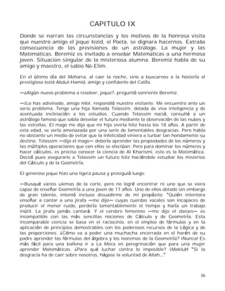 36
CAPITULO IX
Donde se narran las circunstancias y los motivos de la honrosa visita
que nuestro amigo el jeque Iezid, el Poeta, se dignara hacernos. Extraña
consecuencia de las previsiones de un astrólogo. La mujer y las
Matemáticas. Beremiz es invitado a enseñar Matemáticas a una hermosa
joven. Situación singular de la misteriosa alumna. Beremiz habla de su
amigo y maestro, el sabio Nô-Elim.
En el último día del Moharra, al caer la noche, vino a buscarnos a la hostería el
prestigioso Iezid-Abdul-Hamid, amigo y confidente del Califa.
¿Algún nuevo problema a resolver, jeque?, preguntó sonriente Beremiz.
¡Lo has adivinado, amigo mío!, respondió nuestro visitante. Me encuentro ante un
serio problema. Tengo una hija llamada Telassim, dotada de viva inteligencia y de
acentuada inclinación a los estudios. Cuando Telassim nació, consulté a un
astrólogo famoso que sabía desvelar el futuro mediante la observación de las nubes y
las estrellas. El mago me dijo que mi hijo viviría feliz hasta los 18 años. A partir de
esta edad, se vería amenazada por una serie de lamentables desgracias. Pero había
no obstante un medio de evitar que la infelicidad viniera a turbar tan hondamente su
destino. Telassim dijo el mago debería aprender las propiedades de los números y
las múltiples operaciones que con ellos se efectúan. Pero para dominar los números y
hacer cálculos, es preciso conocer la ciencia de Al Kharismi, esto es la Matemática.
Decidí pues asegurarle a Telassim un futuro feliz haciéndole estudiar los misterios
del Cálculo y de la Geometría.
El generoso jeque hizo una ligera pausa y prosiguió luego:
Busqué varios ulemas de la corte, pero no logré encontrar ni uno que se viera
capaz de enseñar Geometría a una joven de 17 años. Uno de ellos dotado sin embargo
de gran talento, intentó incluso disuadirme de mi propósito: Quién intentara
enseñar a cantar a una jirafa me dijo cuyas cuerdas vocales son incapaces de
producir el menor ruido, perdería lamentablemente el tiempo y haría un trabajo
inútil. La jirafa jamás cantará. Y el cerebro femenino me dijo el daroes es
incompatible con las más sencillas nociones de Cálculo y de Geometría. Esta
incomparable ciencia se basa en el raciocinio, en el empleo de fórmulas y en la
aplicación de principios demostrables con los poderosos recursos de la Lógica y de
las proporciones. ¿Cómo va a poder una muchacha encerrada en el harén de su
padre aprender las fórmulas del álgebra y los teoremas de la Geometría? ¡Nunca! Es
más fácil para una ballena ir a La Meca en peregrinación que para una mujer
aprender Matemáticas. ¿Para qué luchar contra lo imposible? ¡Maktub! Si la
desgracia ha de caer sobre nosotros, hágase la voluntad de Allah
 