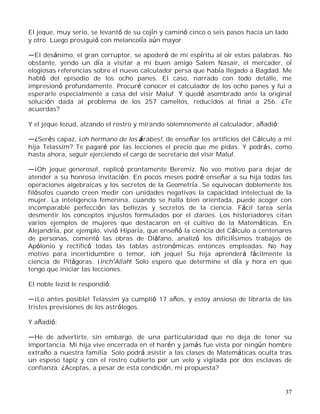 37
El jeque, muy serio, se levantó de su cojín y caminó cinco o seis pasos hacia un lado
y otro. Luego prosiguió con melancolía aún mayor.
El desánimo, el gran corruptor, se apoderó de mi espíritu al oír estas palabras. No
obstante, yendo un día a visitar a mi buen amigo Salem Nasair, el mercader, oí
elogiosas referencias sobre el nuevo calculador persa que había llegado a Bagdad. Me
habló del episodio de los ocho panes. El caso, narrado con todo detalle, me
impresionó profundamente. Procuré conocer el calculador de los ocho panes y fui a
esperarle especialmente a casa del visir Maluf. Y quedé asombrado ante la original
solución dada al problema de los 257 camellos, reducidos al final a 256. ¿Te
acuerdas?
Y el jeque Iezud, alzando el rostro y mirando solemnemente al calculador, añadió:
¿Serés capaz, ¡oh hermano de los árabes!, de enseñar los artificios del Cálculo a mi
hija Telassim? Te pagaré por las lecciones el precio que me pidas. Y podrás, como
hasta ahora, seguir ejerciendo el cargo de secretario del visir Maluf.
¡Oh jeque generoso!, replicó prontamente Beremiz. No veo motivo para dejar de
atender a su honrosa invitación. En pocos meses podré enseñar a su hija todas las
operaciones algebraicas y los secretos de la Geometría. Se equivocan doblemente los
filósofos cuando creen medir con unidades negativas la capacidad intelectual de la
mujer. La inteligencia femenina, cuando se halla bien orientada, puede acoger con
incomparable perfección las bellezas y secretos de la ciencia. Fácil tarea sería
desmentir los conceptos injustos formulados por el daroes. Los historiadores citan
varios ejemplos de mujeres que destacaron en el cultivo de la Matemáticas. En
Alejandría, por ejemplo, vivió Hiparía, que enseñó la ciencia del Cálculo a centenares
de personas, comentó las obras de Diáfano, analizó los dificilísimos trabajos de
Apólonio y rectificó todas las tablas astronómicas entonces empleadas. No hay
motivo para incertidumbre o temor, ¡oh jeque! Su hija aprenderá fácilmente la
ciencia de Pitágoras. ¡Inch Allah! Solo espero que determine el día y hora en que
tengo que iniciar las lecciones.
El noble Iezid le respondió:
¡Lo antes posible! Telassim ya cumplió 17 años, y estoy ansioso de librarla de las
tristes previsiones de los astrólogos.
Y añadió:
He de advertirte, sin embargo, de una particularidad que no deja de tener su
importancia. Mi hija vive encerrada en el harén y jamás fue vista por ningún hombre
extraño a nuestra familia. Solo podrá asistir a las clases de Matemáticas oculta tras
un espeso tapiz y con el rostro cubierto por un velo y vigilada por dos esclavas de
confianza. ¿Aceptas, a pesar de esta condición, mi propuesta?
 