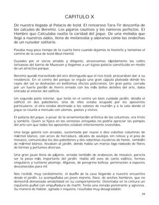 39
CAPITULO X
De nuestra llegada al Palacio de Iezid. El rencoroso Tara-Tir desconfía de
los cálculos de Beremiz. Los pájaros cautivos y los números perfectos. El
Hombre que Calculaba exalta la caridad del jeque. De una melodía que
llegó a nuestros oídos, llena de melancolía y añoranza como las endechas
de un ruiseñor solitario.
Pasaba muy poco tiempo de la cuarta hora cuando dejamos la hostería y tomamos el
camino de la casa de Iezid-Abul-Hamid.
Guiados por el siervo amable y diligente, atravesamos rápidamente las calles
tortuosas del barrio de Muassan y llegamos a un lujoso palacio constituido en medio
de un atractivo parque.
Beremiz quedó maravillado del aire distinguido que el rico Iezid, procuraban dar a su
residencia. En el centro del parque se erguía una gran cúpula plateada donde los
rayos del sol se deshacían en bellísimos efectos policromos. Un gran patio, cerrado
por un fuerte portón de hierro ornado con los más bellos detalles del arte, daba
entrada al interior del edificio.
Un segundo patio interior, que tenía en el centro un bien cuidado jardín, dividía el
edificio en dos pabellones. Uno de ellos estaba ocupado por los aposentos
particulares; el otro estaba destinado a los salones de reunión y a la sala donde el
jeque se reunía a menudo con ulemas, poetas y visires.
El palacio del jeque, a pesar de la ornamentación artística de las columnas, era triste
y sombrío. Quien se fijara en las ventanas enrejadas no podría apreciar las pompas
del arte con que todos los aposentos estaban interiormente revestidos.
Una larga galería con arcadas, sustentada por nueve o diez esbeltas columnas de
mármol blanco, con arcos de herradura, zócalos de azulejos sin relieve y el piso de
mosaico, comunicaba los dos pabellones y dos soberbias escaleras de honor, también
de mármol blanco, llevaban al jardín, donde había un manso lago rodeado de flores
de formas y perfumes diversos.
Una gran jaula llena de pájaros, ornada también de arabescos de mosaico, parecía
ser la pieza más importante del jardín. Había allí aves de canto exótico, formas
singulares y rutilante plumaje. Algunas, de peregrina belleza, pertenecían a especies
desconocidas para mí.
Nos recibió, muy cordialmente, el dueño de la casa llegando a nuestro encuentro
desde el jardín. Le acompañaba un joven moreno, flaco, de anchos hombros, que no
demostró demasiada amabilidad en su comportamiento. Ostentaba en la cintura un
riquísimo puñal con empuñadura de marfil. Tenía una mirada penetrante y agresiva.
Su manera de hablar, agitada e inquieta, resultaba muy desagradable.
 