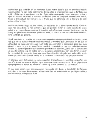 4
Demostrar que también en los números puede haber poesía; que los buenos y rectos
sentimientos no son solo patrimonio de filósofos o practicantes; que la fantasía no
está reñida con la precisión; que la Lógica debe acompañar todos nuestros actos y
que es posible alcanzar el camino verdadero para la completa satisfacción moral,
física e intelectual del hombre es el fruto que se obtendrá de la lectura de este
extraordinario libro.
Representa una ráfaga de aire fresco, un descanso en la senda árida de los números
que nos encadena, y nos advierte que es posible mirar el cielo estrellado, para
admirarlo, y no solo para contar distancias o el número de cuerpos luminosos que lo
integran; penetraremos en ese ignoto mundo, no solo con la intención de entenderlo,
sino también de gozarlo.
¡Cuántas veces en la vida, se nos presentan problemas que parecen insolubles, como
los que en su aspecto matemático nos ofrece El Hombre que Calculaba, en los que la
dificultad es más aparente que real! Bata solo ejercitar el raciocinio para que nos
demos cuenta de que su solución es tan fácil como deducir que dos más dos suman
cuatro. El sentido práctico que esto nos puede hacer adquirir, junto con la convicción
de que la belleza está en todas partes, a nuestra disposición, con solo tener o sentir
la necesidad de buscarla, tiene un valor formativo tan elevado que indudablemente
ha de producir abundantes frutos en lo relativo a la formación del propio carácter.
El Hombre que Calculaba es como aquellas insignificantes semillas, pequeñas en
tamaño y aparentemente frágiles, que son capaces de desarrollar un árbol gigantesco
que proporcione frutos abundantes, sombra y placer sin fin a su cultivador.
El que sepa sacar estas consecuencias merecería, sin duda, la bendición del famoso
calculador Beremiz Samir quien, a continuación, va a contarnos su prodigiosa vida y
sus no menos prodigiosos actos.
 