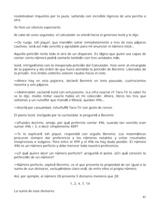 41
revoloteaban inquietos por la jaula, saltando con increíble ligereza de una percha a
otra.
Se hizo un silencio expectante.
Al cabo de unos segundos, el calculador se volvió hacia el generoso Iezid y le dijo:
Os ruego, ¡oh jeque!, que mandéis soltar inmediatamente a tres de esos pájaros
cautivos; será así más sencillo y agradable para mí anunciar el número total
Aquella petición tenía todo el aire de un disparate. Es lógico que quien sea capaz de
contar cierto número podrá contarlo también con tres unidades más.
Iezid, intrigadísimo con la inesperada petición del Calculador, hizo venir al encargado
de la pajarera y dio orden de que fuera atendida la petición de Beremiz. Liberados de
la prisión, tres lindos colibríes volaron raudos hacia el cielo.
Ahora hay en esta pajarera, declaró Beremiz en tono pausado, cuatrocientos
noventa y seis pájaros.
¡Admirable!, exclamó Iezid con entusiasmo. ¡La cifra exacta! ¡Y Tara-Tir lo sabe! Yo
se lo dije: medio millar exacto había en mi colección. Ahora, libres los tres que
soltamos y un ruiseñor que mandé a Moscú, quedan 496
Acertó por casualidad, refunfuñó Tara-Tir con gesto de rencor.
El poeta Iezid, instigado por la curiosidad, le preguntó a Beremiz:
¿Puedes decirme, amigo, por qué preferiste contar 496, cuando tan sencillo eran
sumar 496 + 3, o decir simplemente 489?
Te lo explicaré ¡oh jeque!, respondió con orgullo Beremiz. Los matemáticos
procuran siempre dar preferencia a los números notables y evitar resultados
inexpresivos o vulgares. Pero entre el 499 y el 496 no hay duda posible. El número
496 es un número perfecto y debe merecer toda nuestra preferencia.
¿Y qué quiere decir un número perfecto?, preguntó el poeta. ¿En qué consiste la
perfección de un número?
Número perfecto, explicó Beremiz, es el que presenta la propiedad de ser igual a la
suma de sus divisores, excluyéndose claro está, de entre ellos el propio número.
Así, por ejemplo, el número 28 presenta 5 divisores menores que 28:
1, 2, 4, 7, 14
La suma de esos divisores:
 