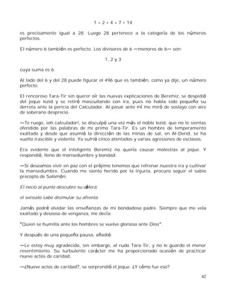 42
1 + 2 + 4 + 7 + 14
es precisamente igual a 28. Luego 28 pertenece a la categoría de los números
perfectos.
El número 6 también es perfecto. Los divisores de 6 menores de 6 son:
1, 2 y 3
cuya suma es 6.
Al lado del 6 y del 28 puede figurar el 496 que es también, como ya dije, un número
perfecto.
El rencoroso Tara-Tir sin querer oír las nuevas explicaciones de Beremiz, se despidió
del jeque Iezid y se retiró mascullando con ira, pues no había sido pequeña su
derrota ante la pericia del Calculador. Al pasar ante mí me miró de soslayo con aire
de soberano desprecio.
Te ruego, ¡oh calculador!, se disculpó una vez más el noble Iezid, que no te sientas
ofendido por las palabras de mi primo Tara-Tir. Es un hombre de temperamento
exaltado y desde que asumió la dirección de las minas de sal, en Al-Derid, se ha
vuelto irascible y violento. Ya sufrió cinco atentados y varias agresiones de esclavos.
Era evidente que el inteligente Beremiz no quería causar molestias al jeque. Y
respondió, lleno de mansedumbre y bondad:
Si deseamos vivir en paz con el prójimo tenemos que refrenar nuestra ira y cultivar
la mansedumbre. Cuando me siento herido por la injuria, procuro seguir el sabio
precepto de Salomón:
El necio al punto descubre su cólera;
el sensato sabe disimular su afrenta.
Jamás podré olvidar las enseñanzas de mi bondadoso padre. Siempre que me veía
exaltado y deseoso de venganza, me decía:
Quien se humilla ante los hombres se vuelve glorioso ante Dios .
Y después de una pequeña pausa, añadió:
Le estoy muy agradecido, sin embargo, al rudo Tara-Tir, y no le guardo el menor
resentimiento. Su turbulento carácter me ha proporcionado ocasión de practicar
nueve actos de caridad.
¿Nueve actos de caridad?, se sorprendió el jeque. ¿Y cómo fue eso?
 
