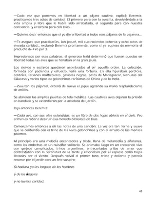 43
Cada vez que ponemos en libertad a un pájaro cautivo, explicó Beremiz,
practicamos tres actos de caridad. El primero para con la avecilla, devolviéndola a la
vida amplia y libre que le había sido arrebatada, el segundo para con nuestra
conciencia, y el tercero para con Dios
Quieres decir entonces que si yo diera libertad a todos esos pájaros de la pajarera
Te aseguro que practicarías, ¡oh jeque!, mil cuatrocientos ochenta y ocho actos de
elevada caridad exclamó Beremiz prontamente, como si ya supiese de memoria el
producto de 496 por 3.
Impresionado por esas palabras, el generoso Iezid determinó que fuesen puestas en
libertad todas las aves que se hallaban en la gran jaula.
Los siervos y esclavos quedaron asombrados al oír aquella orden. La colección,
formada con paciencia y esfuerzo, valía una fortuna. En ella figuraban perdices,
colibríes, faisanes multicolores, gaviotas negras, patos de Madagascar, lechuzas del
Cáucaso y varios tipos de golondrinas rarísimas de China y de la India.
¡Suelten los pájaros!, ordenó de nuevo el jeque agitando su mano resplandeciente
de anillos.
Se abrieron las amplias puertas de tela metálica. Las cautivas aves dejaron la prisión
en bandada y se extendieron por la arboleda del jardín.
Dijo entonces Beremiz:
Cada ave, con sus alas extendidas, es un libro de dos hojas abierto en el cielo. Feo
crimen es robar o destruir esa menuda biblioteca de Dios.
Comenzamos entonces a oír las notas de una canción. La voz era tan tierna y suave
que se confundía con el trino de las leves golondrinas y con el arrullo de las mansas
palomas.
Al principio era una melodía encantadora y triste, llena de melancolía y añoranza,
como las endechas de un ruiseñor solitario. Se animaba luego en un crescendo vivo
con gorjeos complicados, trinos argentinos, entrecortados gritos de amor que
contrastaban con la serenidad de la tarde y resonaban por el espacio como hojas
llevadas por el viento. Después volvió el primer tono, triste y doliente y parecía
resonar por el jardín con un leve suspiro:
Si hablara yo las lenguas de los hombres
y de los ángeles
y no tuviera caridad,
 