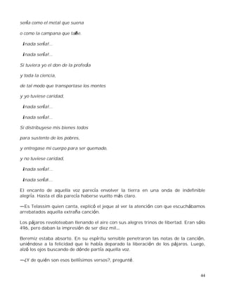 44
sería como el metal que suena
o como la campana que tañe.
¡nada sería!...
¡nada sería!...
Si tuviera yo el don de la profecía
y toda la ciencia,
de tal modo que transportase los montes
y yo tuviese caridad,
¡nada sería!...
¡nada sería!...
Si distribuyese mis bienes todos
para sustento de los pobres,
y entregase mi cuerpo para ser quemado,
y no tuviese caridad,
¡nada sería!...
¡nada sería!...
El encanto de aquella voz parecía envolver la tierra en una onda de indefinible
alegría. Hasta el día parecía haberse vuelto más claro.
Es Telassim quien canta, explicó el jeque al ver la atención con que escuchábamos
arrebatados aquella extraña canción.
Los pájaros revoloteaban llenando el aire con sus alegres trinos de libertad. Eran sólo
496, pero daban la impresión de ser diez mil
Beremiz estaba absorto. En su espíritu sensible penetraron las notas de la canción,
uniéndose a la felicidad que le había deparado la liberación de los pájaros. Luego,
alzó los ojos buscando de dónde partía aquella voz.
¿Y de quién son esos bellísimos versos?, pregunté.
 