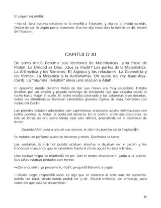 45
El jeque respondió:
No sé. Una esclava cristiana se lo enseñó a Telassim, y ella no lo olvidó ya más.
Deben de ser de algún poeta nazareno. Eso me dijo hace días la hija de mi tío, madre
de Telassim.
CAPITULO XI
De cómo inició Beremiz sus lecciones de Matemáticas. Una frase de
Platón. La Unidad es Dios. ¿Qué es medir? Las partes de la Matemática.
La Aritmética y los Números. El Álgebra y las relaciones. La Geometría y
las formas. La Mecánica y la Astronomía. Un sueño del rey Asad-Abu-
Carib. La alumna invisible eleva una oración a Allah.
El aposento donde Beremiz había de dar sus clases era muy espacioso. Estaba
dividido por un amplio y pesado cortinaje de terciopelo rojo que colgaba desde el
techo hasta llegar al suelo. El techo estaba coloreado y las columnas eran doradas.
Sobre las alfombras se hallaban extendidos grandes cojines de seda, bordados con
textos del Corán.
Las paredes estaban adornadas con caprichosos arabescos azules entrelazados con
bellos poemas de Antar, el poeta del desierto. En el centro, entre dos columnas, se
leía en letras de oro sobre fondo azul este dístico, procedente de la moalakat de
Antar:
Cuando Allah ama a uno de sus siervos, le abre las puertas de la inspiración.
Se notaba un perfume suave de incienso y rosas. Declinaba la tarde.
Las ventanas de mármol pulido estaban abiertas y dejaban ver el jardín y los
frondosos manzanos que se extendían hasta el río de aguas turbias y tristes.
Una esclava negra se mantenía en pie, con el rostro descubierto, junto a la puerta.
Sus uñas estaban pintadas con henna.
¿Se encuentra ya presente tu hija?, preguntó Beremiz a jeque.
Desde luego, respondió Iezid. Le dije que se colocara al otro lado del aposento,
detrás del tapiz, desde donde podrá ver y oír. Estará invisible, sin embargo, para
todos los que aquí se encuentran.
 