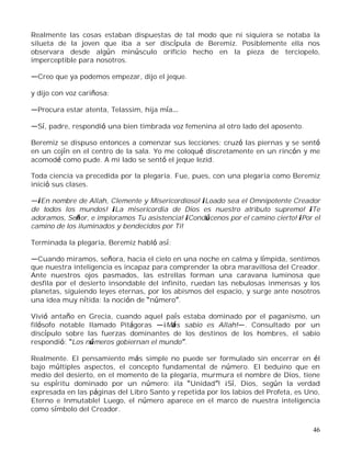 46
Realmente las cosas estaban dispuestas de tal modo que ni siquiera se notaba la
silueta de la joven que iba a ser discípula de Beremiz. Posiblemente ella nos
observara desde algún minúsculo orificio hecho en la pieza de terciopelo,
imperceptible para nosotros.
Creo que ya podemos empezar, dijo el jeque.
y dijo con voz cariñosa:
Procura estar atenta, Telassim, hija mía
Sí, padre, respondió una bien timbrada voz femenina al otro lado del aposento.
Beremiz se dispuso entonces a comenzar sus lecciones; cruzó las piernas y se sentó
en un cojín en el centro de la sala. Yo me coloqué discretamente en un rincón y me
acomodé como pude. A mi lado se sentó el jeque Iezid.
Toda ciencia va precedida por la plegaria. Fue, pues, con una plegaria como Beremiz
inició sus clases.
¡En nombre de Allah, Clemente y Misericordioso! ¡Loado sea el Omnipotente Creador
de todos los mundos! ¡La misericordia de Dios es nuestro atributo supremo! ¡Te
adoramos, Señor, e imploramos Tu asistencia! ¡Condúcenos por el camino cierto! ¡Por el
camino de los iluminados y bendecidos por Ti!
Terminada la plegaria, Beremiz habló así:
Cuando miramos, señora, hacia el cielo en una noche en calma y límpida, sentimos
que nuestra inteligencia es incapaz para comprender la obra maravillosa del Creador.
Ante nuestros ojos pasmados, las estrellas forman una caravana luminosa que
desfila por el desierto insondable del infinito, ruedan las nebulosas inmensas y los
planetas, siguiendo leyes eternas, por los abismos del espacio, y surge ante nosotros
una idea muy nítida: la noción de número .
Vivió antaño en Grecia, cuando aquel país estaba dominado por el paganismo, un
filósofo notable llamado Pitágoras ¡Más sabio es Allah! . Consultado por un
discípulo sobre las fuerzas dominantes de los destinos de los hombres, el sabio
respondió: Los números gobiernan el mundo .
Realmente. El pensamiento más simple no puede ser formulado sin encerrar en él
bajo múltiples aspectos, el concepto fundamental de número. El beduino que en
medio del desierto, en el momento de la plegaria, murmura el nombre de Dios, tiene
su espíritu dominado por un número: ¡la Unidad ! ¡Sí, Dios, según la verdad
expresada en las páginas del Libro Santo y repetida por los labios del Profeta, es Uno,
Eterno e Inmutable! Luego, el número aparece en el marco de nuestra inteligencia
como símbolo del Creador.
 