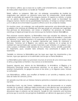 47
Del número, señora, que es base de su razón y del entendimiento, surge otra noción
de indiscutible importancia: la noción de medida .
Medir, señora, es comparar. Sólo son, sin embargo, susceptibles de medida las
magnitudes que admiten un elemento como base de comparación. ¿Será posible
medir la extensión del espacio? De ninguna maneta. El espacio es infinito, y siendo
así, no admite término de comparación. ¿Será posible medir la Eternidad? De
ninguna manera. Dentro de las posibilidades humanas, el tiempo es siempre infinito
y en el cálculo de la Eternidad no puede lo efímero servir de unidad de medida.
En muchos casos, sin embargo, nos será posible representar una dimensión que no
se adapta a los sistemas de medidas por otra que puede ser estimada con seguridad.
Esa permuta de dimensiones, con vistas a simplificar los procesos de medida,
constituye el objeto principal de una ciencia que los hombres llaman Matemáticas.
Para alcanzar nuestro objetivo, la Matemática tiene que estudiar los números, sus
propiedades y transformaciones. Esta parte toma el nombre de Aritmética. Conocidos
los números, es posible aplicarlos a la evaluación de dimensiones que varían o que
son desconocidas, pero que se pueden representar por medio de relaciones y
fórmulas. Tenemos así el Álgebra. Los valores que medimos en el campo de la
realidad son representados por cuerpos materiales o por símbolos; en cualquier caso,
estos cuerpos o símbolos están dotados de tres atributos: forma, tamaño y posición.
Es importante, pues, estudiar tales atributos. Eso constituirá el objeto de la
Geometría.
También se interesa la Matemática por las leyes que rigen los movimientos y las
fuerzas, leyes que aparecen en la admirable ciencia que se llama Mecánica.
La Matemática pone todos sus preciosos recursos al servicio de una ciencia que eleva
el alma y engrandece al hombre. Esa ciencia es la Astronomía.
Suponer algunos que, dentro de los Matemáticas, la Aritmética, el Álgebra y la
Geometría constituye partes enteramente distintas; es un grave error. Todas se
auxilian mutuamente, se apoyan las unas en las otras, y, en algunos casos, incluso
se confunden.
Las Matemáticas, señora, que enseñan al hombre a ser sencillo y modesto, son la
base de todas las ciencias y artes.
Un episodio ocurrido con un famoso monarca yemenita es bastante expresivo y voy a
narrarlo:
Assad-Abu-Carib, rey del Yemen, hallándose cierto día descansando en el amplio
mirador de su palacio, soñó que había encontrado a siete jóvenes que caminaban por
una senda. En cierto momento, vencidas por la fatiga y por la sed, las jóvenes se
detuvieron bajo el ardiente sol del desierto. Surgió en este momento una hermosa
princesa que se acercó a las peregrinas llevándoles un cántaro de agua pura y fresca.
 