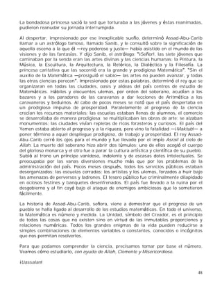 48
La bondadosa princesa sació la sed que torturaba a las jóvenes y éstas reanimadas,
pudieron reanudar su jornada interrumpida.
Al despertar, impresionado por ese inexplicable sueño, determinó Assad-Abu-Carib
llamar a un astrólogo famoso, llamado Sanib, y le consultó sobre la significación de
aquella escena a la que él rey poderoso y justo había asistido en el mundo de las
visiones y de las fantasías. Y dijo Sanib, el astrólogo: ¡Señor!, las siete jóvenes que
caminaban por la senda eran las artes divinas y las ciencias humanas; la Pintura, la
Música, la Escultura, la Arquitectura, la Retórica, la Dialéctica y la Filosofía. La
princesa caritativa que las socorrió era la grande y prodigiosa Matemática . Sin el
auxilio de la Matemática prosiguió el sabio las artes no pueden avanzar, y todas
las otras ciencias perecen . Impresionado por estas palabras, determinó el rey que se
organizaran en todas las ciudades, oasis y aldeas del país centros de estudio de
Matemáticas. Hábiles y elocuentes ulemas, por orden del soberano, acudían a los
bazares y a los paradores de las caravanas a dar lecciones de Aritmética a los
caravaneros y beduinos. Al cabo de pocos meses se notó que el país despertaba en
un prodigioso impulso de prosperidad. Paralelamente al progreso de la ciencia
crecían los recursos materiales; las escuelas estaban llenas de alumnos, el comercio
se desarrollaba de manera prodigiosa; se multiplicaban las obras de arte; se alzaban
monumentos; las ciudades vivían repletas de ricos forasteros y curiosos. El país del
Yemen estaba abierto al progreso y a la riqueza, pero vino la fatalidad ¡Maktub! a
poner término a aquel despliegue prodigioso, de trabajo y prosperidad. El rey Assad-
Abu-Carib cerró los ojos para el mundo y fue llevado por el impío Asrail al cielo de
Allah. La muerte del soberano hizo abrir dos túmulos: uno de ellos acogió el cuerpo
del glorioso monarca y el otro fue a parar la cultura artística y científica de su pueblo.
Subió al trono un príncipe vanidoso, indolente y de escasas dotes intelectuales. Se
preocupaba por las vanas diversiones mucho más que por los problemas de la
administración del país. Pocos meses después, todos los servicios públicos estaban
desorganizados; las escuelas cerradas; los artistas y los ulemas, forzados a huir bajo
las amenazas de perversos y ladrones. El tesoro público fue criminalmente dilapidado
en ociosos festines y banquetes desenfrenados. El país fue llevado a la ruina por el
desgobierno y al fin cayó bajo el ataque de enemigos ambiciosos que lo sometieron
fácilmente.
La historia de Assad-Abu-Carib, señora, viene a demostrar que el progreso de un
pueblo se halla ligado al desarrollo de los estudios matemáticos. En todo el universo,
la Matemática es número y medida. La Unidad, símbolo del Creador, es el principio
de todas las cosas que no existen sino en virtud de las inmutables proporciones y
relaciones numéricas. Todos los grandes enigmas de la vida pueden reducirse a
simples combinaciones de elementos variables o constantes, conocidos o incógnitos
que nos permitan resolverlos.
Para que podamos comprender la ciencia, precisamos tomar por base el número.
Veamos cómo estudiarlo, con ayuda de Allah, Clemente y Misericordioso.
¡Uassalan!
 