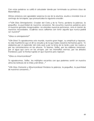 49
Con estas palabras se calló el calculador dando por terminada su primera clase de
Matemáticas.
Oímos entonces con agradable sorpresa la voz de la alumna, oculta e invisible tras el
cortinaje de terciopelo, que pronunciaba la siguiente oración:
¡Oh Dios Omnipotente!, Creador del Cielo y de la Tierra, perdona la pobreza, la
pequeñez, la puerilidad de nuestros corazones. No escuches nuestras palabras pero
sí nuestros gemidos inexpresables; no atiendas nuestras peticiones, sino el clamor de
nuestras necesidades. ¡Cuántas veces soñamos con tener aquello que nunca podrá
ser nuestro!
¡Dios es omnipotente!
¡Oh Dios! Te agradecemos este mundo, nuestro gran hogar, su amplitud y riquezas,
la vida multiforme que en él se estudia y de la que todos nosotros formamos parte. Te
alabamos por el esplendor del cielo azul y por la brisa de la tarde y por las nubes y
por las constelaciones en las alturas. Te loamos, Señor, por los océanos inmensos,
por el agua que corre en los arroyos, por las montañas eternas, por los árboles
frondosos y por la hierba tupida en que nuestros pies reposan.
¡Dios es misericordioso!
Te agradecemos, Señor, los múltiples encantos con que podemos sentir en nuestra
alma las bellezas de la Vida y del Amor
¡Oh Dios Clemente y Misericordioso! Perdona la pobreza, la pequeñez, la puerilidad
de nuestros corazones
 