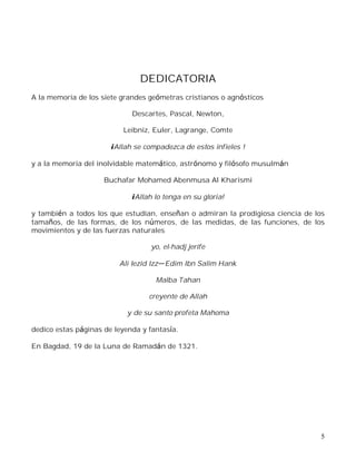 5
DEDICATORIA
A la memoria de los siete grandes geómetras cristianos o agnósticos
Descartes, Pascal, Newton,
Leibniz, Euler, Lagrange, Comte
¡Allah se compadezca de estos infieles !
y a la memoria del inolvidable matemático, astrónomo y filósofo musulmán
Buchafar Mohamed Abenmusa Al Kharismi
¡Allah lo tenga en su gloria!
y también a todos los que estudian, enseñan o admiran la prodigiosa ciencia de los
tamaños, de las formas, de los números, de las medidas, de las funciones, de los
movimientos y de las fuerzas naturales
yo, el-hadj jerife
Ali Iezid Izz Edim Ibn Salim Hank
Malba Tahan
creyente de Allah
y de su santo profeta Mahoma
dedico estas páginas de leyenda y fantasía.
En Bagdad, 19 de la Luna de Ramadán de 1321.
 