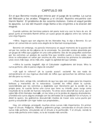 50
CAPITULO XII
En el que Beremiz revela gran interés por el juego de la comba. La curva
del Morazán y las arañas. Pitágoras y el círculo. Nuestro encuentro con
Harim Namir. El problema de los sesenta melones. Cómo el vequil perdió
la apuesta. La voz del muezin ciego llama a los creyentes a la oración del
mogreb.
Cuando salimos del hermoso palacio del poeta Iezid era casi la hora de ars. Al
pasar junto al morabito Ramih oímos un suave gorjeo de pájaros entre las ramas de
una vieja higuera.
Mira. Seguro que son algunos de los liberados hoy, le dije a Beremiz. Es un
placer oír convertida en canto esta alegría de la libertad reconquistada.
Beremiz sin embargo, no parecía interesarse en aquel momento de la puesta del
sol por los cantos de los pájaros de la enramada. Su atención estaba absorbida por
un grupo de niños que jugaban en una calle próxima. Dos de los pequeños sostenían
por los extremos un pedazo de cuerda fina que tendría cuatro o cinco codos. Los
otros se esforzaban en saltar por encima de ella, mientras los primeros la colocaban
unas veces más baja, otras más alta, según la agilidad del que saltaba.
¡Mira la cuerda, bagdalí!, dijo el Calculador cogiéndome del brazo. Mira la
curva perfecta. ¿No te parece digna de estudio?
¿A qué te refieres? ¿A la cuerda acaso?, exclamé. No veo nada de
extraordinario en esa ingenua diversión de niños que aprovechan las últimas luces
del día para su recreo
Pues bien, amigo mío, convéncete de que tus ojos son ciegos para las mayores
bellezas y maravillas de la naturaleza. Cuando los niños alzan la cuerda,
sosteniéndola por los extremos y dejándola caer libremente por la acción de su
propio peso, la cuerda forma una curva que tiene su interés, pues surge como
resultado de la acción de fuerzas naturales. Ya otras veces observé esa curva, que el
sabio N Elim llamaba marazán, en las telas y en la joroba de algunos dromedarios.
¿Tendrá esta curva alguna analogía con las derivadas de la parábola? En el futuro, si
Allah lo quiere, los geómetras descubrirán medios de trazar esta curva punto por
punto y estudiarán con rigor todas sus propiedades
Hay, sin embargo, prosiguió, muchas otras curvas más importantes. En primer
lugar el círculo. Pitágoras, filósofo y geómetra griego, consideraba el círculo como la
curva más perfecta, vinculando así el círculo a la perfección. Y el círculo, siendo la
curva más perfecta entre todas, es la de trazado más sencillo.
 