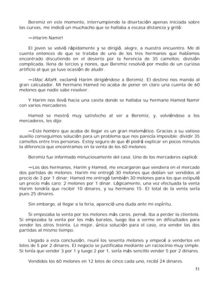 51
Beremiz en este momento, interrumpiendo la disertación apenas iniciada sobre
las curvas, me indicó un muchacho que se hallaba a escasa distancia y gritó:
¡Harim Namir!
El joven se volvió rápidamente y se dirigió, alegre, a nuestro encuentro. Me di
cuenta entonces de que se trataba de uno de los tres hermanos que habíamos
encontrado discutiendo en el desierto por la herencia de 35 camellos; división
complicada, llena de tercios y nonos, que Beremiz resolvió por medio de un curioso
artificio al que ya tuve ocasión de aludir.
¡Mac Allah!, exclamó Harim dirigiéndose a Beremiz. El destino nos manda al
gran calculador. Mi hermano Hamed no acaba de poner en claro una cuenta de 60
melones que nadie sabe resolver.
Y Harim nos llevó hacia una casita donde se hallaba su hermano Hamed Namir
con varios mercaderes.
Hamed se mostró muy satisfecho al ver a Beremiz, y, volviéndose a los
mercaderes, les dijo:
Este hombre que acaba de llegar es un gran matemático. Gracias a su valioso
auxilio conseguimos solución para un problema que nos parecía imposible: dividir 35
camellos entre tres personas. Estoy seguro de que él podrá explicar en pocos minutos
la diferencia que encontramos en la venta de los 60 melones.
Beremiz fue informado minuciosamente del caso. Uno de los mercaderes explicó:
Los dos hermanos, Harim y Hamed, me encargaron que vendiera en el mercado
dos partidas de melones. Harim me entregó 30 melones que debían ser vendidos al
precio de 3 por 1 dinar; Hamed me entregó también 30 melones para los que estipuló
un precio más caro: 2 melones por 1 dinar. Lógicamente, una vez efectuada la venta
Harim tendría que recibir 10 dinares, y su hermano 15. El total de la venta sería
pues 25 dinares.
Sin embargo, al llegar a la feria, apareció una duda ante mi espíritu.
Si empezaba la venta por los melones más caros, pensé, iba a perder la clientela.
Si empezaba la venta por los más baratos, luego iba a verme en dificultades para
vender los otros treinta. Lo mejor, única solución para el caso, era vender las dos
partidas al mismo tiempo.
Llegado a esta conclusión, reuní los sesenta melones y empecé a venderlos en
lotes de 5 por 2 dinares. El negocio se justificaba mediante un raciocinio muy simple.
Si tenía que vender 3 por 1 y luego 2 por 1, sería más sencillo vender 5 por 2 dinares.
Vendidos los 60 melones en 12 lotes de cinco cada uno, recibí 24 dinares.
 