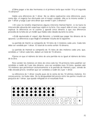 52
¿Cómo pagar a los dos hermanos si el primero tenía que recibir 10 y el segundo
15 dinares?
Había una diferencia de 1 dinar. No se cómo explicarme esta diferencia, pues
como dije, el negocio fue efectuado con el mayor cuidado. ¿No es lo mismo vender 3
por 1 dinar y luego 2 por otro dinar que vender 5 por 2 dinares?
El caso no tendría importancia alguna intervino Hamed Namir, si no fuera la
intervención absurda del vequil que vigila en la feria. Ese vequil, oído el caso, no supo
explicar la diferencia en la cuenta y apostó cinco dinares a que esa diferencia
procedía de la falta de un melón que había sido robado durante la venta.
Está equivocado el vequil, dijo Beremiz, y tendrá que pagar los dinares de la
apuesta. La diferencia a que llegó el vendedor resulta de lo siguiente:
La partida de Harim se componía de 10 lotes de 3 melones cada uno. Cada lote
debe ser vendido por 1 dinar. El total de la venta serían 10 dinares.
La partida de Hamed se componía de 15 lotes de dos melones cada uno, que,
vendidos a 1 dinar cada lote, daban un total de 15 dinares.
Fíjense en que el número de lotes de una partida no es igual al número de lotes
de la otra.
Para vender los melones en lotes de cinco solo los 10 primeros lotes podrían ser
vendidos a razón de 5 por dos dinares; una vez vendidos esos 10 lotes, quedan aún
10 melones que pertenecen exclusivamente a la partida de Hamed y que, siendo de
más elevado precio, tendrían que ser vendidos a razón de 2 por 1 dinar.
La diferencia de 1 dinar resultó pues de la venta de los 10 últimos melones. En
consecuencia: no hubo robo. De la desigualdad del precio entre las partes resultó un
perjuicio de 1 dinar, que quedó reflejado en el resultado final.
 