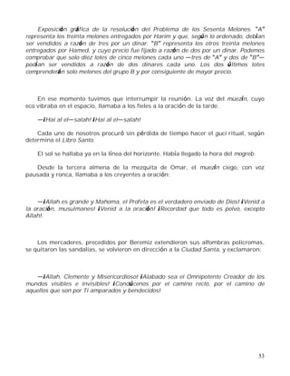 53
Exposición gráfica de la resolución del Problema de los Sesenta Melones. A
representa los treinta melones entregados por Harim y que, según lo ordenado, debían
ser vendidos a razón de tres por un dinar. B representa los otros treinta melones
entregados por Hamed, y cuyo precio fue fijado a razón de dos por un dinar. Podemos
comprobar que solo diez lotes de cinco melones cada uno tres de A y dos de B
podían ser vendidos a razón de dos dinares cada uno. Los dos últimos lotes
comprenderán solo melones del grupo B y por consiguiente de mayor precio.
En ese momento tuvimos que interrumpir la reunión. La voz del muezín, cuyo
eco vibraba en el espacio, llamaba a los fieles a la oración de la tarde.
¡Hai al el salah! ¡Hai al el salah!
Cada uno de nosotros procuró sin pérdida de tiempo hacer el guci ritual, según
determina el Libro Santo.
El sol se hallaba ya en la línea del horizonte. Había llegado la hora del mogreb.
Desde la tercera almena de la mezquita de Omar, el muezín ciego, con voz
pausada y ronca, llamaba a los creyentes a oración:
¡Allah es grande y Mahoma, el Profeta es el verdadero enviado de Dios! ¡Venid a
la oración, musulmanes! ¡Venid a la oración! ¡Recordad que todo es polvo, excepto
Allah!.
Los mercaderes, precedidos por Beremiz extendieron sus alfombras policromas,
se quitaron las sandalias, se volvieron en dirección a la Ciudad Santa, y exclamaron:
¡Allah, Clemente y Misericordioso! ¡Alabado sea el Omnipotente Creador de los
mundos visibles e invisibles! ¡Condúcenos por el camino recto, por el camino de
aquellos que son por Ti amparados y bendecidos!
 
