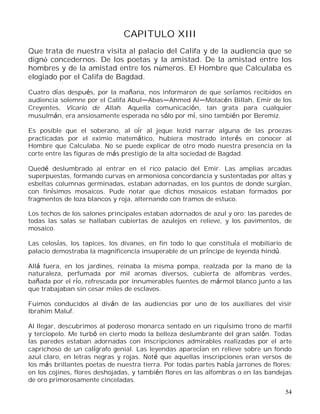 54
CAPITULO XIII
Que trata de nuestra visita al palacio del Califa y de la audiencia que se
dignó concedernos. De los poetas y la amistad. De la amistad entre los
hombres y de la amistad entre los números. El Hombre que Calculaba es
elogiado por el Califa de Bagdad.
Cuatro días después, por la mañana, nos informaron de que seríamos recibidos en
audiencia solemne por el Califa Abul Abas Ahmed Al Motacén Billah, Emir de los
Creyentes, Vicario de Allah. Aquella comunicación, tan grata para cualquier
musulmán, era ansiosamente esperada no sólo por mí, sino también por Beremiz.
Es posible que el soberano, al oír al jeque Iezid narrar alguna de las proezas
practicadas por el eximio matemático, hubiera mostrado interés en conocer al
Hombre que Calculaba. No se puede explicar de otro modo nuestra presencia en la
corte entre las figuras de más prestigio de la alta sociedad de Bagdad.
Quedé deslumbrado al entrar en el rico palacio del Emir. Las amplias arcadas
superpuestas, formando curvas en armoniosa concordancia y sustentadas por altas y
esbeltas columnas germinadas, estaban adornadas, en los puntos de donde surgían,
con finísimos mosaicos. Pude notar que dichos mosaicos estaban formados por
fragmentos de loza blancos y roja, alternando con tramos de estuco.
Los techos de los salones principales estaban adornados de azul y oro; las paredes de
todas las salas se hallaban cubiertas de azulejos en relieve, y los pavimentos, de
mosaico.
Las celosías, los tapices, los divanes, en fin todo lo que constituía el mobiliario de
palacio demostraba la magnificencia insuperable de un príncipe de leyenda hindú.
Allá fuera, en los jardines, reinaba la misma pompa, realzada por la mano de la
naturaleza, perfumada por mil aromas diversos, cubierta de alfombras verdes,
bañada por el río, refrescada por innumerables fuentes de mármol blanco junto a las
que trabajaban sin cesar miles de esclavos.
Fuimos conducidos al diván de las audiencias por uno de los auxiliares del visir
Ibrahim Maluf.
Al llegar, descubrimos al poderoso monarca sentado en un riquísimo trono de marfil
y terciopelo. Me turbó en cierto modo la belleza deslumbrante del gran salón. Todas
las paredes estaban adornadas con inscripciones admirables realizadas por el arte
caprichoso de un calígrafo genial. Las leyendas aparecían en relieve sobre un fondo
azul claro, en letras negras y rojas. Noté que aquellas inscripciones eran versos de
los más brillantes poetas de nuestra tierra. Por todas partes había jarrones de flores;
en los cojines, flores deshojadas, y también flores en las alfombras o en las bandejas
de oro primorosamente cinceladas.
 