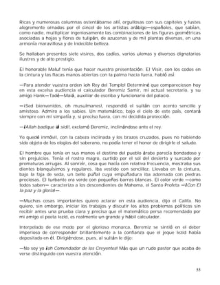 55
Ricas y numerosas columnas ostentábanse allí, orgullosas con sus capiteles y fustes
alegremente ornados por el cincel de los artistas arábigo españoles, que sabían,
como nadie, multiplicar ingeniosamente las combinaciones de las figuras geométricas
asociadas a hojas y flores de tulipán, de azucenas y de mil plantas diversas, en una
armonía maravillosa y de indecible belleza.
Se hallaban presentes siete visires, dos cadíes, varios ulemas y diversos dignatarios
ilustres y de alto prestigio.
El honorable Maluf tenía que hacer nuestra presentación. El Visir, con los codos en
la cintura y las flacas manos abiertas con la palma hacia fuera, habló así:
Para atender vuestra orden ¡oh Rey del Templo! Determiné que compareciesen hoy
en esta excelsa audiencia el calculador Beremiz Samir, mi actual secretario, y su
amigo Hank Tad Maiá, auxiliar de escriba y funcionario del palacio.
¡Sed bienvenidos, oh musulmanes!, respondió el sultán con acento sencillo y
amistoso. Admiro a los sabios. Un matemático, bajo el cielo de este país, contará
siempre con mi simpatía y, si preciso fuera, con mi decidida protección.
¡Allah badique iá sidi!, exclamó Beremiz, inclinándose ante el rey.
Yo quedé inmóvil, con la cabeza inclinada y los brazos cruzados, pues no habiendo
sido objeto de los elogios del soberano, no podía tener el honor de dirigirle el saludo.
El hombre que tenía en sus manos el destino del pueblo árabe parecía bondadoso y
sin prejuicios. Tenía el rostro magro, curtido por el sol del desierto y surcado por
prematuras arrugas. Al sonreír, cosa que hacía con relativa frecuencia, mostraba sus
dientes blanquísimos y regulares. Iba vestido con sencillez. Llevaba en la cintura,
bajo la faja de seda, un bello puñal cuya empuñadura iba adornada con piedras
preciosas. El turbante era verde con pequeñas barras blancas. El color verde como
todos saben caracteriza a los descendientes de Mahoma, el Santo Profeta ¡Con El
la paz y la gloria! .
Muchas cosas importantes quiero aclarar en esta audiencia, dijo el Califa. No
quiero, sin embargo, iniciar los trabajos y discutir los altos problemas políticos sin
recibir antes una prueba clara y precisa que el matemático persa recomendado por
mi amigo el poeta Iezid, es realmente un grande y hábil calculador.
Interpelado de ese modo por el glorioso monarca, Beremiz se sintió en el deber
imperioso de corresponder brillantemente a la confianza que el jeque Iezid había
depositado en él. Dirigiéndose, pues, al sultán le dijo:
No soy yo ¡oh Comendador de los Creyentes! Más que un rudo pastor que acaba de
verse distinguido con vuestra atención.
 