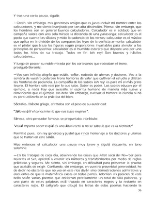 56
Y tras una corta pausa, siguió:
Creen, sin embargo, mis generosos amigos que es justo incluir mi nombre entre los
calculadores, y me siento lisonjeado por tan alta distinción. Pienso, sin embargo, que
los hombres son en general buenos calculadores. Calculador es el soldado que en
campaña valora con una sola mirada la distancia de una parasanga; calculador es el
poeta que cuenta las sílabas y mide la cadencia de los versos; calculador es el músico
que aplica en la división de los compases las leyes de la perfecta armonía; calculador
es el pintor que traza las figuras según proporciones invariables para atender a los
principios de perspectiva; calculador es el humilde esterero que dispone uno por uno
todos los hilos de su trabajo. Todos en fin ¡oh rey! Son buenos y hábiles
calculadores
Y luego de pasear su noble mirada por los cortesanos que rodeaban el trono,
prosiguió Beremiz:
Veo con infinita alegría que estáis, señor, rodeado de ulemas y doctores. Veo a la
sombra de vuestro poderoso trono hombres de valer que cultivan el estudio y dilatan
las fronteras de paciencia. La compañía de los sabios ¡oh rey! es para mí el más grato
tesoro. El hombre solo vale por lo que sabe. Saber es poder. Los sabios educan por el
ejemplo, y nada hay que avasalle al espíritu humano de manera más suave y
convincente que el ejemplo. No debe sin embargo, cultivar el hombre la ciencia si no
es para utilizarla en la práctica del bien.
Sócrates, filósofo griego, afirmaba con el peso de su autoridad:
Sólo es útil el conocimiento que nos hace mejores .
Séneca, otro pensador famoso, se preguntaba incrédulo:
¿Qué importa saber lo qué es una línea recta si no se sabe lo que es la rectitud?
Permitid pues, ¡oh rey generoso y justo! que rinda homenaje a los doctores y ulemas
que se hallan en este salón.
Hizo entonces el calculador una pausa muy breve y siguió elocuente, en tono
solemne:
En los trabajos de cada día, observando las cosas que Allah sacó del No Ser para
llevarlas al Ser, aprendí a valorar los números y transformarlos por medio de reglas
prácticas y seguras. Me siento, sin embargo, en dificultad para presentar la prueba
que acabáis de exigir. Confiando, sin embargo, en vuestra proverbial generosidad, he
de decir no obstante que no veo en este rico diván sino demostraciones admirables y
elocuentes de que la matemática existe en todas partes. Adornan las paredes de este
bello salón varios poemas que encierran precisamente un total de 504 palabras, y
una parte de estas palabras está trazada en caracteres negros y la restante en
caracteres rojos. El calígrafo que dibujó las letras de estos poemas haciendo la
 