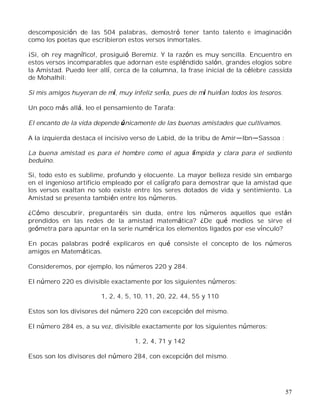 57
descomposición de las 504 palabras, demostró tener tanto talento e imaginación
como los poetas que escribieron estos versos inmortales.
¡Si, oh rey magnífico!, prosiguió Beremiz. Y la razón es muy sencilla. Encuentro en
estos versos incomparables que adornan este espléndido salón, grandes elogios sobre
la Amistad. Puedo leer allí, cerca de la columna, la frase inicial de la célebre cassida
de Mohalhil:
Si mis amigos huyeran de mí, muy infeliz sería, pues de mí huirían todos los tesoros.
Un poco más allá, leo el pensamiento de Tarafa:
El encanto de la vida depende únicamente de las buenas amistades que cultivamos.
A la izquierda destaca el incisivo verso de Labid, de la tribu de Amir Ibn Sassoa :
La buena amistad es para el hombre como el agua límpida y clara para el sediento
beduino.
Si, todo esto es sublime, profundo y elocuente. La mayor belleza reside sin embargo
en el ingenioso artificio empleado por el calígrafo para demostrar que la amistad que
los versos exaltan no solo existe entre los seres dotados de vida y sentimiento. La
Amistad se presenta también entre los números.
¿Cómo descubrir, preguntaréis sin duda, entre los números aquellos que están
prendidos en las redes de la amistad matemática? ¿De qué medios se sirve el
geómetra para apuntar en la serie numérica los elementos ligados por ese vínculo?
En pocas palabras podré explicaros en qué consiste el concepto de los números
amigos en Matemáticas.
Consideremos, por ejemplo, los números 220 y 284.
El número 220 es divisible exactamente por los siguientes números:
1, 2, 4, 5, 10, 11, 20, 22, 44, 55 y 110
Estos son los divisores del número 220 con excepción del mismo.
El número 284 es, a su vez, divisible exactamente por los siguientes números:
1, 2, 4, 71 y 142
Esos son los divisores del número 284, con excepción del mismo.
 