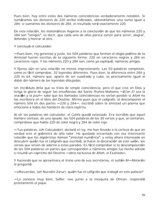 58
Pues bien, hay entre estos dos números coincidencias verdaderamente notables. Si
sumáramos los divisores de 220 arriba indicados, obtendríamos una suma igual a
284; si sumamos los divisores de 284, el resultado será exactamente 220.
De esta relación, los matemáticos llegaron a la conclusión de que los números 220 y
284 son amigos , es decir, que cada uno de ellos parece existir para servir, alegrar,
defender y honrar al otro.
Y concluyó el calculador:
Pues bien, rey generoso y justo, las 504 palabras que forman el elogio poético de la
Amistad fueron escritas de la siguiente forma: 220 en caracteres negros y 284 en
caracteres rojos. Y los números 220 y 284 son, como ya expliqué, números amigos.
Y fíjense aún en una relación no menos impresionante. Las 50 palabras completan,
como es fácil comprobar, 32 leyendas diferentes. Pues bien, la diferencia entre 284 y
220 es 64, número que, aparte de ser cuadrado y cubo, es precisamente igual al
doble del número de las leyendas dibujadas.
Un incrédulo diría que se trata de simple coincidencia, pero el que cree en Dios y
tenga la gloria de seguir las enseñanzas del Santo Profeta Mahoma ¡Con El sea la
oración y la paz! sabe que las llamadas coincidencias no serían posible si Allah no
las escribiera en el libro del Destino. Afirmo pues que el calígrafo, al descomponer el
número 504 en dos partes 220 y 284 , escribió sobre la amistad un poema que
emociona a todos los hombres de claro espíritu.
Al oír las palabras del calculador, el Califa quedó extasiado. Era increíble que aquel
hombre contase, de una ojeada, las 504 palabras de los 30 versos y que, al contarlas,
comprobase que había 220 de color negro y 284 de color rojo.
Tus palabras, ¡oh Calculador!, declaró el rey, me han llevado a la certeza de que en
verdad eres el geómetra de alto valor. He quedado encantado con esa interesante
relación que los algebristas llaman amistad numérica , y estoy ahora interesado en
descubrir quién fue el calígrafo que escribió, al hacer la decoración de este salón, los
versos que sirven de adorno a estas paredes. Es fácil comprobar si la descomposición
de las 504 palabras en partes que corresponden a números amigos fue hecha adrede
o resultó un capricho del Destino obra exclusiva de Allah, el Exaltado .
Y haciendo que se aproximara al trono uno de sus secretarios, el sultán Al Motacén
le preguntó:
¿Recuerdas, ¡oh Nuredin Zarur!, quién fue el calígrafo que trabajó en este palacio?
Lo conozco muy bien, Señor: vive junto a la mezquita de Otman, respondió
prontamente el jeque.
 