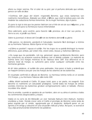 60
ahora su mejor sonrisa. Por el color de su piel, por el perfume delicado que exhala,
parece un tallo de áloe.
Confieso, ¡oh jeque del Islam!, respondió Beremiz, que estas bailarinas son
realmente maravillosas. Alabado sea Allah, el Único, que creó la belleza para con ella
modelar las seductoras formas femeninas. De la mujer hermosa, dijo el poeta:
Es para tu lujo la tela que los poetas fabrican con el hilo de oro de sus imágenes; y los
pintores crean para tu hermosura nueva inmortalidad.
Para adornarte, para vestirte, para hacerte más preciosa, da el mar sus perlas, la
tierra su oro, el jardín sus flores.
Sobre tu juventud, el deseo del Corazón de los hombres derramó su gloria.
Me parece, no obstante, ponderó el Calculador, bastante fácil distinguir a Iclimia
de su hermana Tabessa. Basta fijarse en los trajes.
¿Cómo es posible?, repuso el sultán. Por los trajes no se podrá distinguir la menor
diferencia, pues ambas, por orden mía, visten velos, blusas y mahzmas idénticos.
Os ruego que me perdonéis, ¡oh rey, generoso!, opuso cortésmente Beremiz, pero
las costureras no acataron vuestras órdenes con el debido cuidado. La mahzma de
Iclimia tiene 312 franjas mientras la de Tabessa tiene 309. Esa diferencia en el
número total de franjas es suficiente para evitar cualquier confusión entre las
hermanas gemelas.
Al oír tales palabras, el sultán dio unas palmadas, hizo parar el baile y ordenó que
un haquim contara una por una las franjas de los volantes de las bailarinas.
El resultado confirmó el cálculo de Beremiz. La hermosa Iclimia tenía en el vestido
312 franjas, y su hermana Tabessa sólo tenía 309.
¡Mac Allah! exclamó el Califa. El jeque Iezid, pese a ser poeta, no exageró. Este
Beremiz es realmente un calculador prodigioso. Contó todas las franjas de ambos
vestidos mientras las bailarinas giraban vertiginosamente sobre el tablado. ¡Parece
increíble! ¡Por Allah!
Pero la envidia, cuando se apodera de un hombre, abre en su alma el camino a todos
los sentimientos despreciables y torpes.
Había en la corte de Al Motacén un visir llamado Nahum Ibn Nahum, hombre
envidioso y malo. Viendo crecer ante el Califa el prestigio de Beremiz como onda de
polvo erguida por el simún, aguijoneado por el despecho, deliberó poner en un
aprieto a mi amigo y colocarlo en una situación ridícula y falsa. Así pues, se acercó al
rey y dijo pronunciando lentamente las palabras:
 