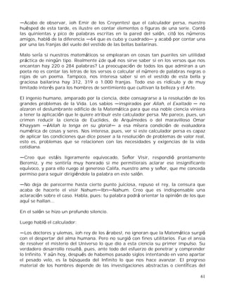 61
Acabo de observar, ¡oh Emir de los Creyentes! que el calculador persa, nuestro
huésped de esta tarde, es ilustre en contar elementos o figuras de una serie. Contó
las quinientas y pico de palabras escritas en la pared del salón, citó los números
amigos, habló de la diferencia 64 que es cubo y cuadrado y acabó por contar una
por una las franjas del vuelo del vestido de las bellas bailarinas.
Malo sería si nuestros matemáticos se emplearan en cosas tan pueriles sin utilidad
práctica de ningún tipo. Realmente ¿de qué nos sirve saber si en los versos que nos
encantan hay 220 o 284 palabras? La preocupación de todos los que admiran a un
poeta no es contar las letras de los versos o calcular el número de palabras negras o
rojas de un poema. Tampoco, nos interesa saber si en el vestido de esta bella y
graciosa bailarina hay 312, 319 o 1.000 franjas. Todo eso es ridículo y de muy
limitado interés para los hombres de sentimiento que cultivan la belleza y el Arte.
El ingenio humano, amparado por la ciencia, debe consagrarse a la resolución de los
grandes problemas de la Vida. Los sabios inspirados por Allah, el Exaltado no
alzaron el deslumbrante edificio de la Matemática para que esa noble ciencia viniera
a tener la aplicación que le quiere atribuir este calculador persa. Me parece, pues, un
crimen reducir la ciencia de Euclides, de Arquímedes o del maravilloso Omar
Khayyam ¡Allah lo tenga en su gloria! a esa mísera condición de evaluadora
numérica de cosas y seres. Nos interesa, pues, ver si este calculador persa es capaz
de aplicar las condiciones que dice poseer a la resolución de problemas de valor real,
esto es, problemas que se relacionen con las necesidades y exigencias de la vida
cotidiana.
Creo que estáis ligeramente equivocado, Señor Visir, respondió prontamente
Beremiz, y me sentiría muy honrado si me permitierais aclarar ese insignificante
equívoco, y para ello ruego al generoso Califa, nuestro amo y señor, que me conceda
permiso para seguir dirigiéndole la palabra en este salón.
No deja de parecerme hasta cierto punto juiciosa, repuso el rey, la censura que
acaba de hacerte el visir Nahum Ibn Nahum. Creo que es indispensable una
aclaración sobre el caso. Habla, pues: tu palabra podrá orientar la opinión de los que
aquí se hallan...
En el salón se hizo un profundo silencio.
Luego habló el calculador:
Los doctores y ulemas, ¡oh rey de los árabes!, no ignoran que la Matemática surgió
con el despertar del alma humana. Pero no surgió con fines utilitarios. Fue el ansia
de resolver el misterio del Universo lo que dio a esta ciencia su primer impulso. Su
verdadero desarrollo resultó, pues, ante todo del esfuerzo de penetrar y comprender
lo Infinito. Y aún hoy, después de habemos pasado siglos intentando en vano apartar
el pesado velo, es la búsqueda del Infinito lo que nos hace avanzar. El progreso
material de los hombres depende de las investigaciones abstractas o científicas del
 