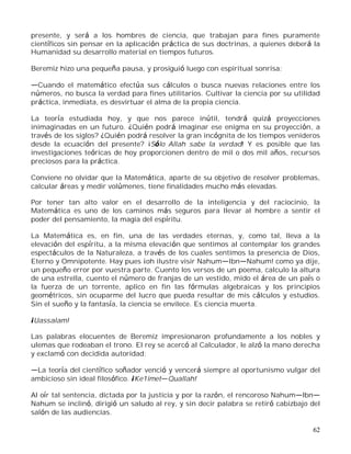 62
presente, y será a los hombres de ciencia, que trabajan para fines puramente
científicos sin pensar en la aplicación práctica de sus doctrinas, a quienes deberá la
Humanidad su desarrollo material en tiempos futuros.
Beremiz hizo una pequeña pausa, y prosiguió luego con espiritual sonrisa:
Cuando el matemático efectúa sus cálculos o busca nuevas relaciones entre los
números, no busca la verdad para fines utilitarios. Cultivar la ciencia por su utilidad
práctica, inmediata, es desvirtuar el alma de la propia ciencia.
La teoría estudiada hoy, y que nos parece inútil, tendrá quizá proyecciones
inimaginadas en un futuro. ¿Quién podrá imaginar ese enigma en su proyección, a
través de los siglos? ¿Quién podrá resolver la gran incógnita de los tiempos venideros
desde la ecuación del presente? ¡Sólo Allah sabe la verdad! Y es posible que las
investigaciones teóricas de hoy proporcionen dentro de mil o dos mil años, recursos
preciosos para la práctica.
Conviene no olvidar que la Matemática, aparte de su objetivo de resolver problemas,
calcular áreas y medir volúmenes, tiene finalidades mucho más elevadas.
Por tener tan alto valor en el desarrollo de la inteligencia y del raciocinio, la
Matemática es uno de los caminos más seguros para llevar al hombre a sentir el
poder del pensamiento, la magia del espíritu.
La Matemática es, en fin, una de las verdades eternas, y, como tal, lleva a la
elevación del espíritu, a la misma elevación que sentimos al contemplar los grandes
espectáculos de la Naturaleza, a través de los cuales sentimos la presencia de Dios,
Eterno y Omnipotente. Hay pues ¡oh ilustre visir Nahum Ibn Nahum! como ya dije,
un pequeño error por vuestra parte. Cuento los versos de un poema, calculo la altura
de una estrella, cuento el número de franjas de un vestido, mido el área de un país o
la fuerza de un torrente, aplico en fin las fórmulas algebraicas y los principios
geométricos, sin ocuparme del lucro que pueda resultar de mis cálculos y estudios.
Sin el sueño y la fantasía, la ciencia se envilece. Es ciencia muerta.
¡Uassalam!
Las palabras elocuentes de Beremiz impresionaron profundamente a los nobles y
ulemas que rodeaban el trono. El rey se acercó al Calculador, le alzó la mano derecha
y exclamó con decidida autoridad:
La teoría del científico soñador venció y vencerá siempre al oportunismo vulgar del
ambicioso sin ideal filosófico. ¡Ke1imet Quallah!
Al oír tal sentencia, dictada por la justicia y por la razón, el rencoroso Nahum lbn
Nahum se inclinó, dirigió un saludo al rey, y sin decir palabra se retiró cabizbajo del
salón de las audiencias.
 