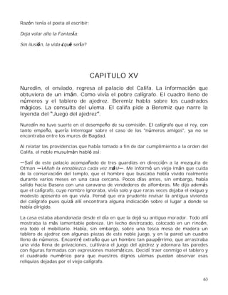 63
Razón tenía el poeta al escribir:
Deja volar alto la Fantasía;
Sin ilusión, la vida ¿qué sería?
CAPITULO XV
Nuredin, el enviado, regresa al palacio del Califa. La información que
obtuviera de un imán. Como vivía el pobre calígrafo. El cuadro lleno de
números y el tablero de ajedrez. Beremiz habla sobre los cuadrados
mágicos. La consulta del ulema. El califa pide a Beremiz que narre la
leyenda del Juego del ajedrez .
Nuredín no tuvo suerte en el desempeño de su comisión. El calígrafo que el rey, con
tanto empeño, quería interrogar sobre el caso de los "números amigos", ya no se
encontraba entre los muros de Bagdad.
Al relatar las providencias que había tomado a fin de dar cumplimiento a la orden del
Califa, el noble musulmán habló así:
Salí de este palacio acompañado de tres guardias en dirección a la mezquita de
Otman ¡Allah la ennoblezca cada vez más! . Me informó un viejo imán que cuida
de la conservación del templo, que el hombre que buscaba había vivido realmente
durante varios meses en una casa cercana. Pocos días antes, sin embargo, había
salido hacia Basora con una caravana de vendedores de alfombras. Me dijo además
que el calígrafo, cuyo nombre ignoraba, vivía solo y que raras veces dejaba el exiguo y
modesto aposento en que vivía. Pensé que era prudente revisar la antigua vivienda
del calígrafo pues quizá allí encontrara alguna indicación sobre el lugar a donde se
había dirigido.
La casa estaba abandonada desde el día en que la dejó su antiguo morador. Todo allí
mostraba la más lamentable pobreza. Un lecho destrozado, colocado en un rincón,
era todo el mobiliario. Había, sin embargo, sobre una tosca mesa de madera un
tablero de ajedrez con algunas piezas de este noble juego, y en la pared un cuadro
lleno de números. Encontré extraño que un hombre tan paupérrimo, que arrastraba
una vida llena de privaciones, cultivara el juego del ajedrez y adornara las paredes
con figuras formadas con expresiones matemáticas. Decidí traer conmigo el tablero y
el cuadrado numérico para que nuestros dignos ulemas puedan observar esas
reliquias dejadas por el viejo calígrafo.
 